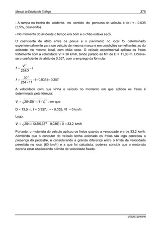 Manual de Estudos de Tráfego 378
MT/DNIT/DPP/IPR
- A rampa no trecho do acidente, no sentido do percurso do veículo, é de i = - 0,035
(3,5%, descendo).
- No momento do acidente o tempo era bom e o chão estava seco.
O coeficiente de atrito entre os pneus e o pavimento no local foi determinado
experimentalmente para um veículo de mesma marca e em condições semelhantes ao do
acidente, no mesmo local, com chão seco. O veículo experimental aplicou os freios
fortemente com a velocidade Vi = 30 km/h, tendo parado ao fim de D = 11,00 m. Obteve-
se o coeficiente de atrito de 0,357, com o emprego da fórmula:
i
D
V
f i
−=
254
2
( ) 35700350
11254
302
,,f =−−
×
=
A velocidade com que vinha o veículo no momento em que aplicou os freios é
determinada pela fórmula:
( ) 2
254 fi VifDV ++= , em que
D = 13,5 m, f = 0,357, i = - 0,035, Vf = 0 km/h
Logo:
( ) 233003503570513254 ,,,,Vi =+−×= km/h
Portanto, o motorista do veículo aplicou os freios quando a velocidade era de 33,2 km/h.
Admitindo que o condutor do veículo tenha acionado os freios tão logo percebeu a
presença do pedestre, e considerando a grande diferença entre o limite de velocidade
permitida no local (60 km/h) e a que foi calculada, pode-se concluir que o motorista
deveria estar obedecendo o limite de velocidade fixado.
 