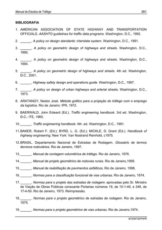 Manual de Estudos de Tráfego 381
MT/DNIT/DPP/IPR
BIBLIOGRAFIA
1. AMERICAN ASSOCIATION OF STATE HIGHWAY AND TRANSPORTATION
OFFICIALS. AASHTO guidelines for traffic data programs. Washington, D.C., 1992.
2. ______. A policy on design standards: interstate system. Washington, D.C., 1991.
3. ______. A policy on geometric design of highways and streets. Washington, D.C.,
1990.
4. ______. A policy on geometric design of highways and streets. Washington, D.C.,
1994.
5. ______. A policy on geometric design of highways and streets. 4th ed. Washington,
D.C., 2001.
6. ______. Highway safety design and operations guide. Washington, D.C., 1997.
7. ______. A policy on design of urban highways and arterial streets. Washington, D.C.,
1973.
8. ARATANGY, Nestor José. Método gráfico para a projeção do tráfego com o emprego
da logística. Rio de Janeiro: IPR, 1972.
9. BAERWALD, John Edward (Ed.). Traffic engineering handbook. 3rd ed. Washington,
D.C.: ITE, 1965.
10.______. Traffic engineering handbook. 4th. ed. Washington, D.C., 1991.
11.BAKER, Robert F. (Ed.); BYRD, L. G. (Ed.); MICKLE, D. Grant (Ed.). Handbook of
highway engineering. New York: Van Nostrand Reinhold, c1975.
12.BRASIL. Departamento Nacional de Estradas de Rodagem. Glossário de termos
técnicos rodoviários. Rio de Janeiro, 1997.
13.______. Manual de contagem volumétrica de tráfego. Rio de Janeiro, 1976.
14.______. Manual de projeto geométrico de rodovias rurais. Rio de Janeiro,1999.
15.______. Manual de reabilitação de pavimentos asfálticos. Rio de Janeiro, 1998.
16.______. Normas para a classificação funcional de vias urbanas. Rio de Janeiro, 1974.
17.______. Normas para o projeto das estradas de rodagem: aprovadas pelo Sr. Ministro
de Viação de Obras Públicas consoante Portarias números 19, de 10-1-49, e 348, de
17-4-50. Rio de Janeiro, 1973. Reimpressão.
18.______. Normas para o projeto geométrico de estradas de rodagem. Rio de Janeiro,
1975.
19.______. Normas para o projeto geométrico de vias urbanas. Rio de Janeiro,1974.
 
