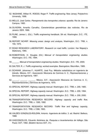 Manual de Estudos de Tráfego 384
MT/DNIT/DPP/IPR
52. McSHANE, Willian R.; ROESS, Roger P. Traffic engineering. New Jersey: Polytechnic
University, 1998.
53.MELLO, José Carlos. Planejamento dos transportes urbanos: apostila. Rio de Janeiro:
Campus, 1982.
54.OLIVEIRA, Amarilio Carvalho. Características geométricas das rodovias. Rio de
Janeiro: DER, 1966.
55.PLINE, James L. (Ed.). Traffic engineering handbook. 5th ed. Washington, D.C.: ITE,
1999.
56.REPORT NCHRP. Weaving areas: design and analysis, Washington, D.C.: TRB, n.
159, 1975.
57.ROAD RESEARCH LABORATORY. Research on road traffic. London: Her Majesty’s
Stationery, 1965.
58.ROBERTSON, H. Douglas (Ed.) Manual of transportation engineering studies.
Washington, D.C.: ITE, 1994.
59.______. Manual of transportation engineering studies. Washington, D.C.: ITE, 2000.
60.SALTER, R. J. Traffic engineering: worked examples. Basingstore: Macmillan, 1989.
61.SCHWAR, Johannes F.; HUARTE, José Puy. Métodos estadísticos en ingeniería de
tránsito. México, D.F.: Associación Mexicana de Caminos A. C.; Representaciones y
Servicios de Ingeniería, 1967.
62.______; ______. ______. México, D.F.: Associación Mexicana de Caminos A. C.;
Representaciones y Servicios de Ingeniería, 1975.
63.SPECIAL REPORT. Highway capacity manual. Washington, D.C.: TRB, n. 209, 1985.
64.SPECIAL REPORT. Highway capacity manual. Washington, D.C.: TRB, n. 209, 1994.
65.SPECIAL REPORT. Highway capacity manual. Washington, D.C.: TRB, n. 209, 2000.
66.TRANSPORTATION RESEARCH RECORD. Highway capacity and traffic flow,
Washington, D.C.: TRB, n. 1365, 1992.
67.TRANSPORTATION RESEARCH RECORD. Traffic flow and highway capacity,
Washington, D.C.: TRB, n.1398, 1993.
68.VALDÉS GONZÁLES-ROLDÁN, Antonio. Ingeníeria de tráfico. 3. ed. Madrid: Bellisco,
1988.
69.VASCONCELOS, Eduardo Alcântara de. Pesquisa e levantamentos de tráfego. São
Paulo: CET, 1982. (Boletim técnico CET, 31).
 
