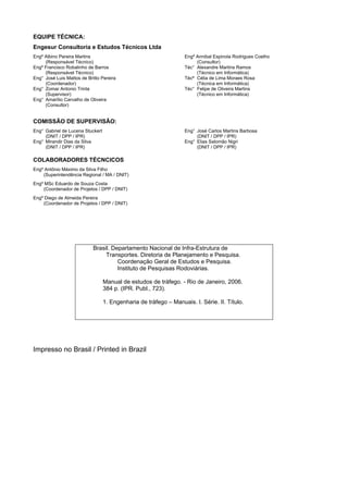 EQUIPE TÉCNICA:
Engesur Consultoria e Estudos Técnicos Ltda
Engº Albino Pereira Martins
(Responsável Técnico)
Engº Francisco Robalinho de Barros
(Responsável Técnico)
Eng° José Luis Mattos de Britto Pereira
(Coordenador)
Eng° Zomar Antonio Trinta
(Supervisor)
Eng° Amarílio Carvalho de Oliveira
(Consultor)
Engº Annibal Espinola Rodrigues Coelho
(Consultor)
Téc° Alexandre Martins Ramos
(Técnico em Informática)
Técª Célia de Lima Moraes Rosa
(Técnica em Informática)
Téc° Felipe de Oliveira Martins
(Técnico em Informática)
COMISSÃO DE SUPERVISÃO:
Eng° Gabriel de Lucena Stuckert
(DNIT / DPP / IPR)
Eng° Mirandir Dias da Silva
(DNIT / DPP / IPR)
Eng° José Carlos Martins Barbosa
(DNIT / DPP / IPR)
Eng° Elias Salomão Nigri
(DNIT / DPP / IPR)
COLABORADORES TÉCNCICOS
Engº Antônio Máximo da Silva Filho
(Superintendência Regional / MA / DNIT)
Engº MSc Eduardo de Souza Costa
(Coordenador de Projetos / DPP / DNIT)
Engº Diego de Almeida Pereira
(Coordenador de Projetos / DPP / DNIT)
Impresso no Brasil / Printed in Brazil
Brasil. Departamento Nacional de Infra-Estrutura de
Transportes. Diretoria de Planejamento e Pesquisa.
Coordenação Geral de Estudos e Pesquisa.
Instituto de Pesquisas Rodoviárias.
Manual de estudos de tráfego. - Rio de Janeiro, 2006.
384 p. (IPR. Publ., 723).
1. Engenharia de tráfego – Manuais. I. Série. II. Título.
 