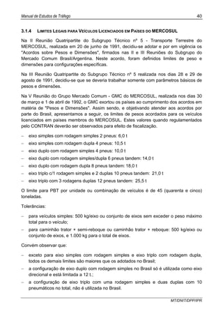 Manual de Estudos de Tráfego 40
MT/DNIT/DPP/IPR
3.1.4 LIMITES LEGAIS PARA VEÍCULOS LICENCIADOS EM PAÍSES DO MERCOSUL
Na II Reunião Quatripartite do Subgrupo Técnico nº 5 - Transporte Terrestre do
MERCOSUL, realizada em 20 de junho de 1991, decidiu-se adotar e por em vigência os
"Acordos sobre Pesos e Dimensões", firmados nas II e III Reuniões do Subgrupo do
Mercado Comum Brasil/Argentina. Neste acordo, foram definidos limites de peso e
dimensões para configurações específicas.
Na III Reunião Quatripartite do Subgrupo Técnico nº 5 realizada nos dias 28 e 29 de
agosto de 1991, decidiu-se que se deveria trabalhar somente com parâmetros básicos de
pesos e dimensões.
Na V Reunião do Grupo Mercado Comum - GMC do MERCOSUL, realizada nos dias 30
de março e 1 de abril de 1992, o GMC exortou os países ao cumprimento dos acordos em
matéria de "Pesos e Dimensões". Assim sendo, e objetivando atender aos acordos por
parte do Brasil, apresentamos a seguir, os limites de pesos acordados para os veículos
licenciados em países membros do MERCOSUL. Estes valores quando regulamentados
pelo CONTRAN deverão ser observados para efeito de fiscalização.
− eixo simples com rodagem simples 2 pneus: 6,0 t
− eixo simples com rodagem dupla 4 pneus: 10,5 t
− eixo duplo com rodagem simples 4 pneus: 10,0 t
− eixo duplo com rodagem simples/dupla 6 pneus tandem: 14,0 t
− eixo duplo com rodagem dupla 8 pneus tandem: 18,0 t
− eixo triplo c/1 rodagem simples e 2 duplas 10 pneus tandem: 21,0 t
− eixo triplo com 3 rodagens duplas 12 pneus tandem: 25,5 t
O limite para PBT por unidade ou combinação de veículos é de 45 (quarenta e cinco)
toneladas.
Tolerâncias:
− para veículos simples: 500 kg/eixo ou conjunto de eixos sem exceder o peso máximo
total para o veículo;
− para caminhão trator + semi-reboque ou caminhão trator + reboque: 500 kg/eixo ou
conjunto de eixos, e 1.000 kg para o total de eixos.
Convém observar que:
− exceto para eixo simples com rodagem simples e eixo triplo com rodagem dupla,
todos os demais limites são maiores que os adotados no Brasil;
− a configuração de eixo duplo com rodagem simples no Brasil só é utilizada como eixo
direcional e está limitada a 12 t.;
− a configuração de eixo triplo com uma rodagem simples e duas duplas com 10
pneumáticos no total, não é utilizada no Brasil.
 