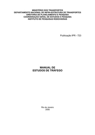 MINISTÉRIO DOS TRANSPORTES
DEPARTAMENTO NACIONAL DE INFRA-ESTRUTURA DE TRANSPORTES
DIRETORIA DE PLANEJAMENTO E PESQUISA
COORDENAÇÃO GERAL DE ESTUDOS E PESQUISA
INSTITUTO DE PESQUISAS RODOVIÁRIAS
MANUAL DE
ESTUDOS DE TRÁFEGO
Rio de Janeiro
2006
Publicação IPR - 723
 
