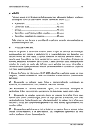 Manual de Estudos de Tráfego 46
MT/DNIT/DPP/IPR
g) Vida Útil
Pela sua grande importância em estudos econômicos são apresentados os resultados
obtidos para a vida útil dos diversos tipos de veículos no ano de 2002:
• Automóveis ............................................................. 20 anos
• Comerciais leves..................................................... 15 anos
• Ônibus .................................................................... 17 anos
• Caminhões leves/médios/médios pesados............. 20 anos
• Caminhões pesados/extra pesados........................ 25 anos
Cabe observar que durante a sua vida útil os veículos somente são sucateados por
acidentes com perda total.
3.3 VEÍCULOS DE PROJETO
Para fins de projeto é necessário examinar todos os tipos de veículos em circulação,
selecionando-os em classes e estabelecendo a representatividade dos tamanhos dos
veículos dentro de cada classe. A grande variedade de veículos existentes conduz à
escolha, para fins práticos, de tipos representativos, que em dimensões e limitações de
manobra, excedam a maioria dos de sua classe. A estes veículos é dada a designação de
veículos de projeto, os quais são definidos como veículos cujo peso, dimensões e
características de operação servirão de base para estabelecer os controles do projeto de
rodovias e suas interseções.
O Manual de Projeto de Interseções, DNIT, 2005, classifica os veículos usuais em cinco
categorias, a serem adotadas em cada caso conforme as características predominantes
do tráfego:
VP - Representa os veículos leves, física e operacionalmente assimiláveis ao
automóvel, incluindo minivans, vans, utilitários, pick-ups e similares.
CO - Representa os veículos comerciais rígidos, não articulados. Abrangem os
caminhões e ônibus convencionais, normalmente de dois eixos e quatro a seis rodas.
O - Representa os veículos comerciais rígidos de maiores dimensões. Entre estes
incluem-se os ônibus urbanos longos, ônibus de longo percurso e de turismo, bem como
caminhões longos, freqüentemente com três eixos (trucão), de maiores dimensões que o
veículo CO básico. Seu comprimento aproxima-se do limite máximo legal admissível para
veículos rígidos.
SR - Representa os veículos comerciais articulados, compostos de uma unidade tratora
simples (cavalo mecânico) e um semi-reboque. Seu comprimento aproxima-se do limite
máximo legal para veículos dessa categoria.
 