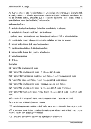 Manual de Estudos de Tráfego 48
MT/DNIT/DPP/IPR
As diversas classes são representadas por um código alfanumérico, por exemplo 2S3.
No código adotado, o primeiro algarismo representa o número de eixos do veículo simples
ou da unidade tratora, enquanto que o segundo algarismo, caso exista, indica a
quantidade de eixos da(s) unidade(s) rebocada(s).
As letras significam:
C = veículo simples (caminhão ou ônibus) ou veículo trator + reboque;
S = veículo trator (cavalo mecânico) + semi-reboque;
I = veículo trator + semi-reboque com distância entre-eixos > 2,40 m (eixos isolados);
J = veículo trator + semi reboque com um eixo isolado e um eixo em tandem;
D = combinação dotada de 2 (duas) articulações;
T = combinação dotada de 3 (três) articulações;
Q = combinação dotada de 4 (quatro) articulações;
X = veículos especiais;
B = ônibus.
Exemplos:
3C = caminhão simples com 3 eixos
3C3 = caminhão simples com 3 eixos + 1 reboque com 3 eixos
2S3 = caminhão trator (cavalo mecânico) com 2 eixos + semi-reboque com 3 eixos
2I2 = caminhão trator com 2 eixos + semi-reboque com 2 eixos isolados
3D3 = caminhão simples com 3 eixos + reboque especial com 3 eixos
3Q4 = caminhão simples com 3 eixos + 2 reboques com 4 eixos - treminhão
3T6 = caminhão trator com 3 eixos + 2 ou 3 semi-reboques com 6 eixos - rodotrem ou tri-
trem
3X6 = caminhão trator com 3 eixos + reboque com 6 eixos - carga excepcional
Para os veículos simples existem as classes:
2CB – exclusiva para ônibus dotado de 2 (dois) eixos, sendo o traseiro de rodagem dupla.
3CB - exclusiva para ônibus dotados de conjunto de eixos traseiro duplo, um com 4
(quatro) e outro com 2 (dois) pneumáticos;
4CB - exclusiva para ônibus dotados de 2 (dois) eixos direcionais;
 