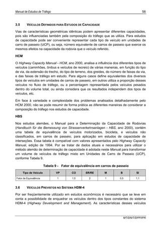 Manual de Estudos de Tráfego 56
MT/DNIT/DPP/IPR
3.5 VEÍCULOS DEFINIDOS PARA ESTUDOS DE CAPACIDADE
Vias de características geométricas idênticas podem apresentar diferentes capacidades,
pois são influenciadas também pela composição do tráfego que as utiliza. Para estudos
de capacidade pode ser conveniente representar cada tipo de veículo em unidades de
carro de passeio (UCP), ou seja, número equivalente de carros de passeio que exerce os
mesmos efeitos na capacidade da rodovia que o veículo referido.
HCM
O Highway Capacity Manual - HCM, ano 2000, analisa a influência dos diferentes tipos de
veículos (caminhões, ônibus e veículos de recreio) de várias maneiras, em função do tipo
de via, da extensão do trecho, do tipo de terreno, dos greides, do número de faixas da via,
e das faixas de tráfego em estudo. Para alguns casos define equivalentes dos diversos
tipos de veículos em unidades de carros de passeio, em outros utiliza a proporção desses
veículos no fluxo de tráfego, ou a percentagem representada pelos veículos pesados
dentro do volume total, ou ainda considera que os resultados independem dos tipos de
veículos, etc.
Em face à variedade e complexidade dos problemas analisados detalhadamente pelo
HCM 2000, não se pode resumir de forma prática as diferentes maneiras de considerar a
composição do tráfego nos estudos de capacidade.
HBS
Nos estudos alemães, o Manual para a Determinação da Capacidade de Rodovias
(Handbuch für die Bemessung von Strassenverkehrsanlagen - HBS, ano 2000), contém
uma tabela de equivalência de veículos motorizados, bicicleta, e veículos não
classificados, em carros de passeio, para aplicação em estudos de capacidade de
interseções. Essa tabela é compatível com valores apresentados pelo Highway Capacity
Manual, edição de 1994. Por se tratar de dados atuais e necessários para utilizar o
método alemão de determinação de capacidade é adotada neste Manual para transformar
um volume de veículos de tráfego misto em Unidades de Carro de Passeio (UCP),
conforme Tabela 9.
Tabela 9 - Fator de equivalência em carros de passeio
Tipo de Veículo VP CO SR/RE M B SI
Fator de Equivalência 1 1,5 2 1 0,5 1,1
3.6 VEÍCULOS PREVISTOS NO SISTEMA HDM-4
Por ser freqüentemente utilizado em estudos econômicos é necessário que se leve em
conta a possibilidade de enquadrar os veículos dentro dos tipos constantes do sistema
HDM-4 (Highway Development and Management). As características desses veículos
 