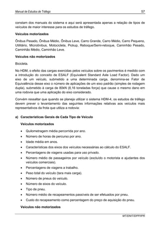 Manual de Estudos de Tráfego 57
MT/DNIT/DPP/IPR
constam dos manuais do sistema e aqui será apresentada apenas a relação de tipos de
veículos de maior interesse para os estudos de tráfego.
Veículos motorizados
Ônibus Pesado, Ônibus Médio, Ônibus Leve, Carro Grande, Carro Médio, Carro Pequeno,
Utilitário, Microônibus, Motocicleta, Pickup, Reboque/Semi-reboque, Caminhão Pesado,
Caminhão Médio, Caminhão Leve.
Veículos não motorizados
Bicicleta.
No HDM, o efeito das cargas exercidas pelos veículos sobre os pavimentos é medido com
a introdução do conceito de ESALF (Equivalent Standard Axle Load Factor). Dado um
eixo de um veículo, submetido a uma determinada carga, denomina-se Fator de
Equivalência desse eixo o número de aplicações de um eixo padrão (simples de rodagem
dupla), submetido à carga de 80kN (8,16 toneladas força) que cause o mesmo dano em
uma rodovia que uma aplicação do eixo considerado.
Convém ressaltar que quando se planeja utilizar o sistema HDM-4, os estudos de tráfego
devem prever o levantamento das seguintes informações relativas aos veículos mais
representativos da frota que utiliza a rodovia:
a) Características Gerais de Cada Tipo de Veículo
Veículos motorizados
• Quilometragem média percorrida por ano.
• Número de horas de percurso por ano.
• Idade média em anos.
• Características dos eixos dos veículos necessárias ao cálculo do ESALF.
• Percentagens de viagens usadas para uso privado.
• Número médio de passageiros por veículo (excluído o motorista e ajudantes dos
veículos comerciais).
• Percentagens de viagens a trabalho.
• Peso total do veículo (tara mais carga).
• Número de pneus do veículo.
• Número de eixos do veículo.
• Tipo de pneu.
• Número médio de recapeamentos passíveis de ser efetuados por pneu.
• Custo do recapeamento como percentagem do preço de aquisição do pneu.
Veículos não motorizados
 