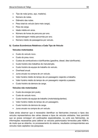 Manual de Estudos de Tráfego 58
MT/DNIT/DPP/IPR
• Tipo de roda (pneu, aço, madeira).
• Número de rodas.
• Diâmetro das rodas.
• Peso total do veículo (tara mais carga).
• Peso da carga.
• Idade média em anos.
• Número de horas de percurso por ano.
• Quilometragem média percorrida por ano.
• Número médio de passageiros por veículo.
b) Custos Econômicos Relativos a Cada Tipo de Veículo
Veículos motorizados
• Custo do veículo novo.
• Custo do pneu novo.
• Custos de combustíveis e lubrificantes (gasolina, diesel, óleo lubrificante).
• Custo horário dos trabalhos de manutenção.
• Custo horário da equipe de trabalho do veículo.
• Overhead anual.
• Juros anuais na compra de um veículo.
• Valor horário médio do tempo de um passageiro viajando a trabalho.
• Valor horário médio do tempo de um passageiro viajando a passeio.
• Custo horário da demora da carga.
Veículos não motorizados
• Custo da energia (em joule).
• Custo do veículo novo.
• Custo horário da equipe de trabalho (motorista/ajudantes).
• Valor horário médio do tempo de um passageiro.
• Custo horário da demora da carga.
• Juros anuais na compra de um veículo.
Cabe ainda observar que é necessário identificar os fabricantes (marcas) e tipos dos
veículos representativos das várias classes e tipos de veículos adotados. Isso permitirá
que se possa conseguir em publicações especializadas, ou junto aos fabricantes, as
informações necessárias para calibrar os veículos padronizados fornecidos pelo HDM-4,
de modo que se obtenha, no processamento do sistema, resultados correspondentes aos
veículos reais captados nas pesquisas.
 