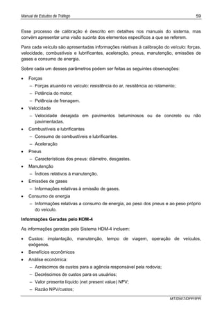 Manual de Estudos de Tráfego 59
MT/DNIT/DPP/IPR
Esse processo de calibração é descrito em detalhes nos manuais do sistema, mas
convém apresentar uma visão sucinta dos elementos específicos a que se referem.
Para cada veículo são apresentadas informações relativas à calibração do veículo: forças,
velocidade, combustíveis e lubrificantes, aceleração, pneus, manutenção, emissões de
gases e consumo de energia.
Sobre cada um desses parâmetros podem ser feitas as seguintes observações:
• Forças
– Forças atuando no veículo: resistência do ar, resistência ao rolamento;
– Potência do motor;
– Potência de frenagem.
• Velocidade
– Velocidade desejada em pavimentos betuminosos ou de concreto ou não
pavimentadas.
• Combustíveis e lubrificantes
– Consumo de combustíveis e lubrificantes.
– Aceleração
• Pneus
– Características dos pneus: diâmetro, desgastes.
• Manutenção
– Índices relativos à manutenção.
• Emissões de gases
– Informações relativas à emissão de gases.
• Consumo de energia
– Informações relativas a consumo de energia, ao peso dos pneus e ao peso próprio
do veículo.
Informações Geradas pelo HDM-4
As informações geradas pelo Sistema HDM-4 incluem:
• Custos: implantação, manutenção, tempo de viagem, operação de veículos,
exógenos.
• Benefícios econômicos
• Análise econômica:
– Acréscimos de custos para a agência responsável pela rodovia;
– Decréscimos de custos para os usuários;
– Valor presente líquido (net present value) NPV;
– Razão NPV/custos;
 