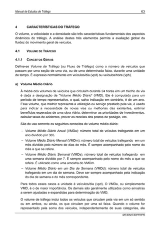 Manual de Estudos de Tráfego 63
MT/DNIT/DPP/IPR
4 CARACTERÍSTICAS DO TRÁFEGO
O volume, a velocidade e a densidade são três características fundamentais dos aspectos
dinâmicos do tráfego. A análise destes três elementos permite a avaliação global da
fluidez do movimento geral de veículos.
4.1 VOLUME DE TRÁFEGO
4.1.1 CONCEITOS GERAIS
Define-se Volume de Tráfego (ou Fluxo de Tráfego) como o número de veículos que
passam por uma seção de uma via, ou de uma determinada faixa, durante uma unidade
de tempo. É expresso normalmente em veículos/dia (vpd) ou veículos/hora (vph).
a) Volume Médio Diário
À média dos volumes de veículos que circulam durante 24 horas em um trecho de via
é dada a designação de “Volume Médio Diário” (VMD). Ele é computado para um
período de tempo representativo, o qual, salvo indicação em contrário, é de um ano.
Esse volume, que melhor representa a utilização ou serviço prestado pela via, é usado
para indicar a necessidade de novas vias ou melhorias das existentes, estimar
benefícios esperados de uma obra viária, determinar as prioridades de investimentos,
calcular taxas de acidentes, prever as receitas dos postos de pedágio, etc.
São de uso corrente os seguintes conceitos de volume médio diário:
– Volume Médio Diário Anual (VMDa): número total de veículos trafegando em um
ano dividido por 365.
– Volume Médio Diário Mensal (VMDm): número total de veículos trafegando em um
mês dividido pelo número de dias do mês. É sempre acompanhado pelo nome do
mês a que se refere.
– Volume Médio Diário Semanal (VMDs): número total de veículos trafegando em
uma semana dividido por 7. É sempre acompanhado pelo nome do mês a que se
refere. É utilizado como uma amostra do VMDm.
– Volume Médio Diário em um Dia de Semana (VMDd): número total de veículos
trafegando em um dia de semana. Deve ser sempre acompanhado pela indicação
do dia de semana e do mês correspondente.
Para todos esses casos a unidade é veículos/dia (vpd). O VMDa, ou simplesmente
VMD, é o de maior importância. Os demais são geralmente utilizados como amostras
a serem ajustadas e expandidas para determinação do VMD.
O volume de tráfego inclui todos os veículos que circulam pela via em um só sentido
ou em ambos, ou ainda, os que circulam por uma só faixa. Quando o volume for
representado pela soma dos veículos, independentemente de suas categorias, ele
 