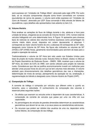 Manual de Estudos de Tráfego 64
MT/DNIT/DPP/IPR
será expresso em “Unidades de Tráfego Misto”, abreviado pela sigla UTM. Por outro
lado, se os veículos componentes daquela soma forem convertidos em números
equivalentes de carros de passeio, o volume será então expresso em “Unidades de
Carro de Passeio”, abreviado por UCP. Essa conversão é feita através de fatores de
equivalência, cujos detalhes são apresentados mais adiante no item 3.5.
b) Volume Horário
Para analisar as variações do fluxo de tráfego durante o dia, adota-se a hora para
unidade de tempo, chegando-se ao conceito de Volume Horário (VH): número total de
veículos trafegando em uma determinada hora. A Figura 14 apresenta para diversos
tipos de rodovias os valores dos volumes horários expressos como percentagem do
volume médio diário anual, dispostos em ordem decrescente. A abscissa 1
corresponde ao maior volume horário do ano; a abscissa 30 corresponde ao 30° valor,
designado como Volume da 30ª Hora. Na figura são indicados os volumes da 30ª
(VH30) e 50ª (VH50) Horas, geralmente recomendados para servirem de base para o
projeto e operação da rodovia.
Tradicionalmente o volume da 30ª Hora tem sido usado nos Estados Unidos para
base de projeto de muitas rodovias rurais. Estudos feitos no Brasil, citados no Manual
de Projeto Geométrico de Rodovias Rurais – DNER, 1999, mostram que o volume da
50ª Hora, da ordem de 8,5% do VMD, vem sendo utilizado para projeto de rodovias
rurais. Considera-se que não se justifica economicamente investir em melhorias para
atender umas poucas horas do ano em que se tem volumes mais elevados. O volume
adotado para dimensionamento dos detalhes geométricos das vias e interseções,
determinação de níveis de serviço, planejamento da operação da via, sinalização, e
regulamentação do trânsito é designado como Volume Horário de Projeto (VHP).
c) Composição do Tráfego
A corrente de tráfego é composta por veículos que diferem entre si quanto ao
tamanho, peso e velocidade. O conhecimento da composição dos volumes é
essencial pelas seguintes razões:
• Os efeitos que exercem os veículos entre si dependem de suas características. A
composição da corrente de veículos que passa por uma via influi em sua
capacidade;
• As percentagens de veículos de grandes dimensões determinam as características
geométricas que devem ter as vias, e os seus pesos as características estruturais;
• Os recursos que podem ser obtidos dos usuários de uma via, dependem entre
outros fatores, da composição do seu tráfego.
 