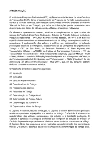 APRESENTAÇÃO
O Instituto de Pesquisas Rodoviárias (IPR), do Departamento Nacional de Infra-Estrutura
de Transportes (DNIT), dando prosseguimento ao Programa de Revisão e Atualização de
Normas e Manuais Técnicos, vem oferecer à comunidade rodoviária brasileira o seu novo
“Manual de Estudos de Tráfego”, que reúne as informações gerais necessárias para
determinação dos dados de tráfego que são utilizados em projetos rodoviários.
Os elementos apresentados cobrem, atualizam e complementam os que constam do
Manual de Projeto de Engenharia Rodoviária – Estudos de Trânsito, feito pelo Instituto de
Pesquisas Rodoviárias – IPR/DNER há mais de três décadas, em 1974. Com base na
experiência dos consultores na execução de estudos de tráfego para órgãos rodoviários,
procedeu-se à padronização dos valores e critérios ora estabelecidos, consultando
publicações nacionais e estrangeiras, especialmente as da Companhia de Engenharia de
Tráfego – CET de São Paulo, da American Association of State Highway and
Transportation Officials – AASHTO, do Institute of Transportation Engineers – ITE, do
Transportation Research Board – TRB (notadamente o Highway Capacity Manual – HCM
– 2000), do Banco Mundial – BIRD (Highway Development and Management - HDM-4), e
da Forschungsgesellschaft für Strassen und Verkehrswesen – FGSV (Handbuch für die
Bemessung von Strassenverkehrsanlagen – HSB 2001), que, em seu conjunto, cobrem
de forma completa os assuntos tratados.
O trabalho foi dividido nos seguintes capítulos:
01. Introdução
02. Definições
03. Veículos Representativos
04. Características do Tráfego
05. Procedimentos Básicos
06. Pesquisas de Tráfego
07. Determinação do Tráfego Atual
08. Determinação do Tráfego Futuro
09. Determinação do Número “N”
10. Capacidade e Níveis de Serviço
O Capítulo 1 é constituído pela introdução. O Capítulo 2 contém definições dos principais
termos e expressões empregados nos estudos de tráfego. O Capítulo 3 apresenta as
características dos veículos considerados nos estudos e a legislação pertinente. O
Capítulo 4 conceitua os principais elementos que compõem os estudos de tráfego. O
Capítulo 5 apresenta os procedimentos básicos a serem adotados nos estudos de tráfego.
O Capítulo 6 trata das pesquisas a serem realizadas para determinação dos elementos de
tráfego. O Capítulo 7 descreve os processos utilizados na determinação do tráfego atual.
 