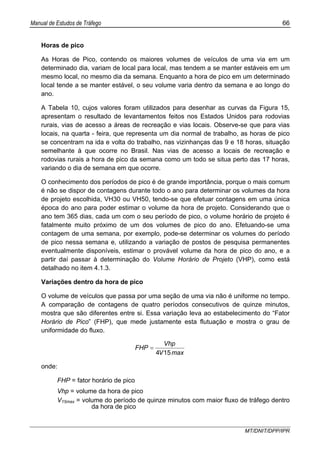 Manual de Estudos de Tráfego 66
MT/DNIT/DPP/IPR
Horas de pico
As Horas de Pico, contendo os maiores volumes de veículos de uma via em um
determinado dia, variam de local para local, mas tendem a se manter estáveis em um
mesmo local, no mesmo dia da semana. Enquanto a hora de pico em um determinado
local tende a se manter estável, o seu volume varia dentro da semana e ao longo do
ano.
A Tabela 10, cujos valores foram utilizados para desenhar as curvas da Figura 15,
apresentam o resultado de levantamentos feitos nos Estados Unidos para rodovias
rurais, vias de acesso a áreas de recreação e vias locais. Observe-se que para vias
locais, na quarta - feira, que representa um dia normal de trabalho, as horas de pico
se concentram na ida e volta do trabalho, nas vizinhanças das 9 e 18 horas, situação
semelhante à que ocorre no Brasil. Nas vias de acesso a locais de recreação e
rodovias rurais a hora de pico da semana como um todo se situa perto das 17 horas,
variando o dia de semana em que ocorre.
O conhecimento dos períodos de pico é de grande importância, porque o mais comum
é não se dispor de contagens durante todo o ano para determinar os volumes da hora
de projeto escolhida, VH30 ou VH50, tendo-se que efetuar contagens em uma única
época do ano para poder estimar o volume da hora de projeto. Considerando que o
ano tem 365 dias, cada um com o seu período de pico, o volume horário de projeto é
fatalmente muito próximo de um dos volumes de pico do ano. Efetuando-se uma
contagem de uma semana, por exemplo, pode-se determinar os volumes do período
de pico nessa semana e, utilizando a variação de postos de pesquisa permanentes
eventualmente disponíveis, estimar o provável volume da hora de pico do ano, e a
partir daí passar à determinação do Volume Horário de Projeto (VHP), como está
detalhado no item 4.1.3.
Variações dentro da hora de pico
O volume de veículos que passa por uma seção de uma via não é uniforme no tempo.
A comparação de contagens de quatro períodos consecutivos de quinze minutos,
mostra que são diferentes entre si. Essa variação leva ao estabelecimento do “Fator
Horário de Pico” (FHP), que mede justamente esta flutuação e mostra o grau de
uniformidade do fluxo.
maxV
Vhp
FHP
154
=
onde:
FHP = fator horário de pico
Vhp = volume da hora de pico
V15max = volume do período de quinze minutos com maior fluxo de tráfego dentro
da hora de pico
 