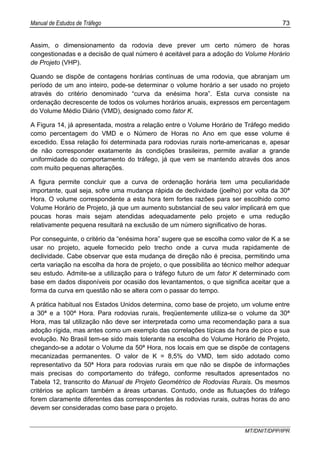 Manual de Estudos de Tráfego 73
MT/DNIT/DPP/IPR
Assim, o dimensionamento da rodovia deve prever um certo número de horas
congestionadas e a decisão de qual número é aceitável para a adoção do Volume Horário
de Projeto (VHP).
Quando se dispõe de contagens horárias contínuas de uma rodovia, que abranjam um
período de um ano inteiro, pode-se determinar o volume horário a ser usado no projeto
através do critério denominado “curva da enésima hora”. Esta curva consiste na
ordenação decrescente de todos os volumes horários anuais, expressos em percentagem
do Volume Médio Diário (VMD), designado como fator K.
A Figura 14, já apresentada, mostra a relação entre o Volume Horário de Tráfego medido
como percentagem do VMD e o Número de Horas no Ano em que esse volume é
excedido. Essa relação foi determinada para rodovias rurais norte-americanas e, apesar
de não corresponder exatamente às condições brasileiras, permite avaliar a grande
uniformidade do comportamento do tráfego, já que vem se mantendo através dos anos
com muito pequenas alterações.
A figura permite concluir que a curva de ordenação horária tem uma peculiaridade
importante, qual seja, sofre uma mudança rápida de declividade (joelho) por volta da 30ª
Hora. O volume correspondente a esta hora tem fortes razões para ser escolhido como
Volume Horário de Projeto, já que um aumento substancial de seu valor implicará em que
poucas horas mais sejam atendidas adequadamente pelo projeto e uma redução
relativamente pequena resultará na exclusão de um número significativo de horas.
Por conseguinte, o critério da “enésima hora” sugere que se escolha como valor de K a se
usar no projeto, aquele fornecido pelo trecho onde a curva muda rapidamente de
declividade. Cabe observar que esta mudança de direção não é precisa, permitindo uma
certa variação na escolha da hora de projeto, o que possibilita ao técnico melhor adequar
seu estudo. Admite-se a utilização para o tráfego futuro de um fator K determinado com
base em dados disponíveis por ocasião dos levantamentos, o que significa aceitar que a
forma da curva em questão não se altera com o passar do tempo.
A prática habitual nos Estados Unidos determina, como base de projeto, um volume entre
a 30ª e a 100ª Hora. Para rodovias rurais, freqüentemente utiliza-se o volume da 30ª
Hora, mas tal utilização não deve ser interpretada como uma recomendação para a sua
adoção rígida, mas antes como um exemplo das correlações típicas da hora de pico e sua
evolução. No Brasil tem-se sido mais tolerante na escolha do Volume Horário de Projeto,
chegando-se a adotar o Volume da 50ª Hora, nos locais em que se dispõe de contagens
mecanizadas permanentes. O valor de K = 8,5% do VMD, tem sido adotado como
representativo da 50ª Hora para rodovias rurais em que não se dispõe de informações
mais precisas do comportamento do tráfego, conforme resultados apresentados no
Tabela 12, transcrito do Manual de Projeto Geométrico de Rodovias Rurais. Os mesmos
critérios se aplicam também a áreas urbanas. Contudo, onde as flutuações do tráfego
forem claramente diferentes das correspondentes às rodovias rurais, outras horas do ano
devem ser consideradas como base para o projeto.
 
