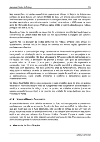 Manual de Estudos de Tráfego 75
MT/DNIT/DPP/IPR
Nas interseções, por razões econômicas, costuma-se efetuar contagens de tráfego nos
períodos de pico durante um número limitado de dias. Um critério para determinação do
VHP consiste na expansão e ajustamento das contagens feitas, com base nas variações
horárias, semanais e sazonais da rodovia principal, para estimar o VMD anual de cada
ramo da interseção. Sobre esses VMDs se aplica então o valor K adotado para a rodovia
principal (ver item 6.1.5.4).
Quando se tratar da interseção de duas vias de importância considerável pode haver a
conveniência de utilizar dados das duas vias nos ajustamentos e projeções dos volumes
dos ramos da interseção.
Quando não se dispuser de dados confiáveis da rodovia principal para efetuar os
ajustamentos, deve-se utilizar os dados de rodovias da mesma região operando em
condições semelhantes.
A fim de evitar a ociosidade por longo período de um investimento de grande vulto e a
transgressão da sinalização devida ao superdimensionamento, o ano de projeto a ser
considerado nas interseções não deve ultrapassar o 10º ano de vida útil. Além disso, deve
ser levada em conta a dificuldade de projetar o tráfego com grau de confiabilidade
razoável além de 15 anos (5 anos para o planejamento, projeto de engenharia e
construção, mais 10 anos de operação). Esta medida permitirá a utilização de cada
interseção, com segurança, nos seus primeiros anos de funcionamento, enquanto sua
adequação é analisada através de estatísticas e estudos especiais. Caso deficiências
sejam constatadas até aquele ano, ou previstas para depois de seu término, executar-se-
á, oportunamente, outro projeto, ampliando o existente e aproveitando parte do
investimento inicial.
Os dados levantados através das contagens e suas projeções para os anos de projeto
deverão ser representados por meio de fluxogramas onde estejam bem discriminados: os
sentidos e movimentos de tráfego, o ano de projeto, as unidades adotadas (carros de
passeio equivalentes ou misto) e os volumes por unidade de tempo (veículos por dia e
veículos por hora).
4.1.4 VOLUMES MÁXIMOS OBSERVADOS
A capacidade de uma via é definida em termos do fluxo máximo que pode acomodar nas
condições em que ela se apresenta. O valor do fluxo máximo é difícil de determinar, já
que, por maior que seja o fluxo observado, não se pode ter certeza de que um valor um
pouco maior não possa ser acomodado na via. São a seguir apresentados os resultados
obtidos em diversas rodovias dos Estados Unidos, Canadá, Europa e Japão, como
exemplos reais do que se pode esperar para diversos tipos de vias. Para cada caso são
apresentados apenas os valores extremos levantados.
a) Vias rurais de Pista Simples
 