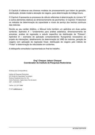 MT/DNIT/DPP/IPR
O Capítulo 8 refere-se aos diversos modelos de processamento que tratam da geração,
distribuição, divisão modal e alocação de viagens, para determinação do tráfego futuro.
O Capítulo 9 apresenta os processos de cálculo referentes à determinação do número “N”
e outros elementos relativos ao dimensionamento de pavimentos. O Capítulo 10 descreve
os métodos de determinação da capacidade e níveis de serviço dos trechos contínuos
das rodovias.
Devido ao seu caráter didático, o Manual inclui também um apêndice em duas partes
contendo: Apêndice A – fundamentos para análise estatística, dimensionamento de
amostras, análise de regressão e estudo específico da distribuição de “Poisson”;
Apêndice B – exemplos de aplicação compreendendo: fluxogramas necessários ao
projeto de interseções, detalhamento da determinação do VMD de rodovias, geração de
viagens com aplicação de regressão linear, distribuição de viagens pelo método de
“Fratar” e determinação de velocidades em acidentes.
A bibliografia consultada é apresentada ao final do trabalho.
Eng° Chequer Jabour Chequer
Coordenador do Instituto de Pesquisas Rodoviárias
Endereço para correspondência:
Instituto de Pesquisas Rodoviárias
A/C Divisão de Capacitação Tecnológica
Rodovia Presidente Dutra, Km 163,
Centro Rodoviário, Vigário Geral, Rio de Janeiro
CEP – 21240-000, RJ
Tel/Fax: (21) 3371-5888
E-mail: ipr@dnit.gov.br
 