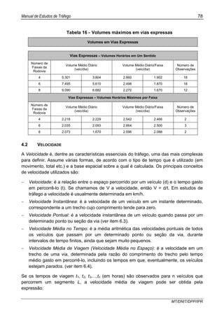 Manual de Estudos de Tráfego 78
MT/DNIT/DPP/IPR
Tabela 16 - Volumes máximos em vias expressas
Volumes em Vias Expressas
Vias Expressas – Volumes Horários em Um Sentido
Número de
Faixas da
Rodovia
Volume Médio Diário
(veic/dia)
Volume Médio Diário/Faixa
(veic/dia)
Número de
Observações
4 5.301 3.804 2.660 1.902 18
6 7.495 5.610 2.498 1.870 18
8 9.090 6.682 2.272 1.670 12
Vias Expressas – Volumes Horários Máximos por Faixa
Número de
Faixas da
Rodovia
Volume Médio Diário
(veic/dia)
Volume Médio Diário/Faixa
(veic/dia)
Número de
Observações
4 2.218 2.229 2.542 2.466 2
6 2.035 2.093 2.664 2.500 3
8 2.073 1.670 2.596 2.088 2
4.2 VELOCIDADE
A Velocidade é, dentre as características essenciais do tráfego, uma das mais complexas
para definir. Assume várias formas, de acordo com o tipo de tempo que é utilizado (em
movimento, total etc.) e a base espacial sobre a qual é calculada. Os principais conceitos
de velocidade utilizados são:
− Velocidade: é a relação entre o espaço percorrido por um veículo (d) e o tempo gasto
em percorrê-lo (t). Se chamamos de V a velocidade, então V = d/t. Em estudos de
tráfego a velocidade é usualmente determinada em km/h.
− Velocidade Instantânea: é a velocidade de um veículo em um instante determinado,
correspondente a um trecho cujo comprimento tende para zero.
− Velocidade Pontual: é a velocidade instantânea de um veículo quando passa por um
determinado ponto ou seção da via (ver item 6.3).
− Velocidade Média no Tempo: é a média aritmética das velocidades pontuais de todos
os veículos que passam por um determinado ponto ou seção da via, durante
intervalos de tempo finitos, ainda que sejam muito pequenos.
− Velocidade Média de Viagem (Velocidade Média no Espaço): é a velocidade em um
trecho de uma via, determinada pela razão do comprimento do trecho pelo tempo
médio gasto em percorrê-lo, incluindo os tempos em que, eventualmente, os veículos
estejam parados. (ver item 6.4).
Se os tempos de viagem t1, t2, t3,...,tn (em horas) são observados para n veículos que
percorrem um segmento L, a velocidade média de viagem pode ser obtida pela
expressão:
 
