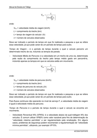 Manual de Estudos de Tráfego 79
MT/DNIT/DPP/IPR
( ) ⎟
⎠
⎞
⎜
⎝
⎛
=
∑=
n
i
i
mv
tn
L
V
1
1
onde:
Vmv = velocidade média de viagem (km/h)
L = comprimento do trecho (km)
ti = tempo de viagem do veículo i (h)
n = número de veículos observados
Deve ser indicado o período de tempo em que foi realizada a pesquisa a que se refere
essa velocidade, já que pode variar de um período de tempo para outro.
Tempo de Viagem - é o período de tempo durante o qual o veículo percorre um
determinado trecho de via, incluindo os tempos de parada.
− Velocidade Média de Percurso: é a velocidade em um trecho de uma via, determinada
pela razão do comprimento do trecho pelo tempo médio gasto em percorrê-lo,
incluindo apenas os tempos em que os veículos estão em movimento.
( ) ⎟
⎟
⎠
⎞
⎜
⎜
⎝
⎛
=
∑=
n
j
j
mp
tn
L
V
1
1
onde:
Vmp = velocidade média de percurso (km/h)
L = comprimento do trecho (km)
tj = tempo de percurso do veículo j (h)
n = número de veículos observados
Deve ser indicado o período de tempo em que foi realizada a pesquisa a que se refere
essa velocidade, já que pode variar de um período de tempo para outro.
Para fluxos contínuos não operando no nível de serviço F, a velocidade média de viagem
é igual à velocidade média de percurso.
Tempo de Percurso é o período de tempo durante o qual o veículo se encontra em
movimento.
− Velocidade Percentual N% (VPN%): é a velocidade abaixo da qual trafegam N% dos
veículos. É comum utilizar VP85% como valor razoável para fins de determinação da
“velocidade máxima permitida” a ser regulamentada pela sinalização. Em alguns
casos, problemas de segurança podem recomendar a regulamentação de “velocidade
mínima permitida”, utilizando, por exemplo VP15%.
 