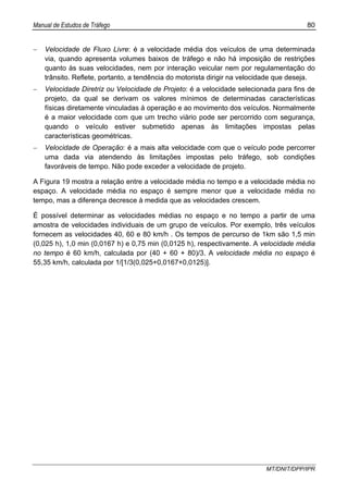 Manual de Estudos de Tráfego 80
MT/DNIT/DPP/IPR
− Velocidade de Fluxo Livre: é a velocidade média dos veículos de uma determinada
via, quando apresenta volumes baixos de tráfego e não há imposição de restrições
quanto às suas velocidades, nem por interação veicular nem por regulamentação do
trânsito. Reflete, portanto, a tendência do motorista dirigir na velocidade que deseja.
− Velocidade Diretriz ou Velocidade de Projeto: é a velocidade selecionada para fins de
projeto, da qual se derivam os valores mínimos de determinadas características
físicas diretamente vinculadas à operação e ao movimento dos veículos. Normalmente
é a maior velocidade com que um trecho viário pode ser percorrido com segurança,
quando o veículo estiver submetido apenas às limitações impostas pelas
características geométricas.
− Velocidade de Operação: é a mais alta velocidade com que o veículo pode percorrer
uma dada via atendendo às limitações impostas pelo tráfego, sob condições
favoráveis de tempo. Não pode exceder a velocidade de projeto.
A Figura 19 mostra a relação entre a velocidade média no tempo e a velocidade média no
espaço. A velocidade média no espaço é sempre menor que a velocidade média no
tempo, mas a diferença decresce à medida que as velocidades crescem.
É possível determinar as velocidades médias no espaço e no tempo a partir de uma
amostra de velocidades individuais de um grupo de veículos. Por exemplo, três veículos
fornecem as velocidades 40, 60 e 80 km/h . Os tempos de percurso de 1km são 1,5 min
(0,025 h), 1,0 min (0,0167 h) e 0,75 min (0,0125 h), respectivamente. A velocidade média
no tempo é 60 km/h, calculada por (40 + 60 + 80)/3. A velocidade média no espaço é
55,35 km/h, calculada por 1/[1/3(0,025+0,0167+0,0125)].
 