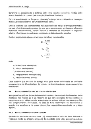 Manual de Estudos de Tráfego 82
MT/DNIT/DPP/IPR
Denomina-se Espaçamento a distância entre dois veículos sucessivos, medida entre
pontos de referência comuns (por exemplo pára-choque dianteiro).
Denomina-se Intervalo de Tempo ou “Headway” o tempo transcorrido entre a passagem
de dois veículos sucessivos por um determinado ponto.
Embora o volume seja a característica mais significativa do tráfego e forneça uma medida
clara do nível de congestionamento de uma via, o espaçamento e o headway afetam os
motoristas individualmente, porque indicam a liberdade de movimento e segurança
relativa, influenciando a escolha das velocidades e distâncias entre veículos.
Existem as seguintes relações envolvendo os valores mencionados:
mt
t
e
.
D
0001
=
mt
mt
mt
V
e
h =
mt
mt
h
.
F
6003
=
onde:
Vmt = velocidade média (m/s)
Fmt = fluxo médio (veíc/h)
Dt = densidade (veic/km)
emt = espaçamento médio (m/veic)
hmt = headway médio (s/veic)
Cabe observar que em caso de tráfego misto pode haver necessidade de considerar
separadamente os diferentes tipos de veículos na determinação dos seus espaçamentos
e headways.
4.4 RELAÇÃO ENTRE VOLUME, VELOCIDADE E DENSIDADE
As expressões gráficas típicas do inter-relacionamento das variáveis fundamentais estão
mostradas nas Figuras 20 a 23. Observa-se que para condições de fluxo contínuo o
comportamento do tráfego permite a construção de gráficos “típicos”, razoavelmente fiéis
aos comportamentos observados. No caso de fluxo interrompido ou descontínuo, a
atuação dos semáforos e de outras interrupções impossibilita a construção de gráficos
“típicos”.
4.4.1 RELAÇÃO ENTRE VELOCIDADE E VOLUME
Partindo da velocidade de fluxo livre (Vf), aumentando o valor do fluxo, reduz-se a
velocidade média até chegar a um ponto de densidade ótima (Do), que corresponde ao
 