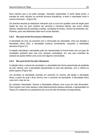Manual de Estudos de Tráfego 83
MT/DNIT/DPP/IPR
fluxo máximo que a via pode carregar, chamado Capacidade. A partir deste ponto, a
entrada de mais veículos na corrente provoca turbulência, e tanto a velocidade como o
volume diminuem. (Figura 20).
Os diversos estudos já realizados indicaram que a curva em questão varia de seção para
seção de uma via, pois mostrou ser sensível a inúmeros fatores, tais como: atritos
laterais, freqüências de entradas e saídas, condições do tempo, número de acidentes, etc.
Portanto, para vias diferentes obter-se-á curvas distintas.
4.4.2 RELAÇÃO ENTRE VELOCIDADE E DENSIDADE
A densidade de uma via aumenta com a diminuição da velocidade. Uma vez atingida a
densidade ótima (Do), a densidade continua aumentando, enquanto a velocidade
decresce (Figura 21).
A relação velocidade x densidade pode ser representada na forma linear com um grau de
correlação aceitável para vias com acessos controlados; em vias sem controles de
acessos se ajusta melhor uma curva com alguma concavidade.
4.4.3 RELAÇÃO ENTRE VOLUME E DENSIDADE
A relação entre o volume de circulação e a densidade tem forma aproximada de parábola
de eixo vertical, com a densidade representada no eixo das abcissas, com o vértice na
parte superior (Figura 22).
Um aumento na densidade acarreta um aumento no volume, até atingir a densidade
ótima, a partir da qual o fluxo diminui com o aumento da densidade. A densidade ótima
varia com o tipo de via.
As variáveis Velocidade, Volume e Densidade definem uma curva em três dimensões.
Para mostrar com mais clareza o inter-relacionamento dessas variáveis, é apresentado na
Figura 23 o desenho em perspectiva da curva de três dimensões correspondente.
 
