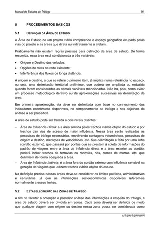 Manual de Estudos de Tráfego 91
MT/DNIT/DPP/IPR
5 PROCEDIMENTOS BÁSICOS
5.1 DEFINIÇÃO DA ÁREA DE ESTUDO
A Área de Estudo de um projeto viário compreende o espaço geográfico ocupado pelas
vias do projeto e as áreas que direta ou indiretamente o afetam.
Praticamente não existem regras precisas para definição da área de estudo. De forma
resumida, essa área está condicionada a três variáveis:
• Origem e Destino dos veículos;
• Opções de rotas na rede existente;
• Interferência dos fluxos de longa distância.
A origem e destino, a que se refere o primeiro item, já implica numa referência no espaço,
ou seja, uma delimitação territorial preliminar, que poderá ser ampliada ou reduzida
quando forem consideradas as demais variáveis mencionadas. Não há, pois, como evitar
um processo metodológico iterativo ou de aproximações sucessivas na delimitação da
área.
Em primeira aproximação, ela deve ser delimitada com base no conhecimento dos
indicadores econômicos disponíveis, no comportamento do tráfego e nos objetivos da
análise a ser procedida.
A área de estudo pode ser tratada a dois níveis distintos:
− Área de Influência Direta: é a área servida pelos trechos viários objeto do estudo e por
trechos das vias de acesso de maior influência. Nessa área serão realizadas as
pesquisas de tráfego necessárias, envolvendo contagens volumétricas, pesquisas de
origem e destino, medições de velocidades, etc. Sua delimitação é feita por uma linha
(cordão externo), que passará por pontos que se prestem à coleta de informações do
padrão de viagens entre a área de influência direta e a área exterior ao cordão;
poderá incluir trechos de ferrovias ou rodovias, rios, cumes de morros, etc. que
delimitem de forma adequada a área.
− Área de Influência Indireta: é a área fora do cordão externo com influência sensível na
geração de viagens que utilizem trechos viários objeto do estudo.
Na definição precisa dessas áreas deve-se considerar os limites políticos, administrativos
e censitários, já que as informações socioeconômicas disponíveis referem-se
normalmente a esses limites.
5.2 ESTABELECIMENTO DAS ZONAS DE TRÁFEGO
A fim de facilitar a obtenção e posterior análise das informações a respeito do tráfego, a
área de estudo deverá ser dividida em zonas. Cada zona deverá ser definida de modo
que qualquer viagem com origem ou destino nessa zona possa ser considerada como
 