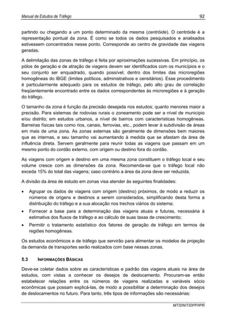 Manual de Estudos de Tráfego 92
MT/DNIT/DPP/IPR
partindo ou chegando a um ponto determinado da mesma (centróide). O centróide é a
representação pontual da zona. É como se todos os dados pesquisados e analisados
estivessem concentrados nesse ponto. Corresponde ao centro de gravidade das viagens
geradas.
A delimitação das zonas de tráfego é feita por aproximações sucessivas. Em princípio, os
pólos de geração e de atração de viagens devem ser identificados com os municípios e o
seu conjunto ser enquadrado, quando possível, dentro dos limites das microregiões
homogêneas do IBGE (limites políticos, administrativos e censitários). Esse procedimento
é particularmente adequado para os estudos de tráfego, pelo alto grau de correlação
freqüentemente encontrado entre os dados correspondentes às microregiões e à geração
do tráfego.
O tamanho da zona é função da precisão desejada nos estudos; quanto menores maior a
precisão. Para sistemas de rodovias rurais o zoneamento pode ser a nível de município
e/ou distrito; em estudos urbanos, a nível de bairros com características homogêneas.
Barreiras físicas tais como rios, canais, ferrovias, etc., podem levar à subdivisão de áreas
em mais de uma zona. As zonas externas são geralmente de dimensões bem maiores
que as internas, e seu tamanho vai aumentando à medida que se afastam da área de
influência direta. Servem geralmente para reunir todas as viagens que passam em um
mesmo ponto do cordão externo, com origem ou destino fora do cordão.
As viagens com origem e destino em uma mesma zona constituem o tráfego local e seu
volume cresce com as dimensões da zona. Recomenda-se que o tráfego local não
exceda 15% do total das viagens; caso contrário a área da zona deve ser reduzida.
A divisão da área de estudo em zonas visa atender às seguintes finalidades:
• Agrupar os dados de viagens com origem (destino) próximos, de modo a reduzir os
números de origens e destinos a serem considerados, simplificando desta forma a
distribuição do tráfego e a sua alocação nos trechos viários do sistema;
• Fornecer a base para a determinação das viagens atuais e futuras, necessária à
estimativa dos fluxos de tráfego e ao cálculo de suas taxas de crescimento;
• Permitir o tratamento estatístico dos fatores de geração de tráfego em termos de
regiões homogêneas.
Os estudos econômicos e de tráfego que servirão para alimentar os modelos de projeção
da demanda de transportes serão realizados com base nessas zonas.
5.3 INFORMAÇÕES BÁSICAS
Deve-se coletar dados sobre as características e padrão das viagens atuais na área de
estudos, com vistas a conhecer os desejos de deslocamento. Procuram-se então
estabelecer relações entre os números de viagens realizadas e variáveis sócio
econômicas que possam explicá-las, de modo a possibilitar a determinação dos desejos
de deslocamentos no futuro. Para tanto, três tipos de informações são necessárias:
 