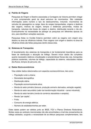 Manual de Estudos de Tráfego 93
MT/DNIT/DPP/IPR
a) Padrão de Viagens
Pesquisas de Origem e Destino associadas a Contagens de Volume permitem chegar
a uma compreensão geral da atual estrutura de movimentos. São coletadas
informações sobre número e tipo de deslocamentos, incluindo: movimentos de
veículos de passageiros ou carga, tipos de cargas transportadas, origens e destinos
das viagens, motivos de viagem, tempos e distâncias percorridas, modos de
transporte, natureza dos locais de origem e destino, distribuição durante o dia etc.
Eventualmente há necessidade de planejar as pesquisas em diferentes épocas do
ano, para identificar variações sazonais.
Pesquisas feitas no Cordão Externo permitem cobrir as viagens com origem e/ou
destino na área de influência indireta. Para viagens com origem e destino na área de
influência direta são feitas pesquisas dentro dessa área.
b) Sistemas de Transportes
O levantamento dos sistemas de transportes é de fundamental importância para as
fases de distribuição e alocação de tráfego. Deverá incluir dados tão completos
quanto necessário relativos a localização e características físicas das vias, transportes
públicos existentes, volumes de tráfego, capacidade do sistema, velocidades médias
dos fluxos, tempos de percurso, etc.
c) Dados Sócio-econômicos
Visa coletar dados relacionados com aspectos socioeconômicos, tais como:
– População rural e urbana;
– Densidade demográfica;
– Distribuição etária;
– População economicamente ativa;
– Renda do setor primário (lavoura, produção animal e derivados, extração vegetal);
– Renda do setor secundário (valor da transformação industrial – censo industrial);
– Renda do setor terciário (renda do comércio atacadista e varejista);
– Renda “per capita”;
– Frota;
– Consumo de energia elétrica;
– Número de estabelecimentos por setor.
Estes dados podem ser obtidos junto ao IBGE, FGV e Planos Diretores Rodoviários.
Muitas vezes as variáveis mencionadas não são encontradas a nível dos zoneamentos de
tráfego adotados, surgindo a necessidade de se efetuar pesquisas complementares, tais
 