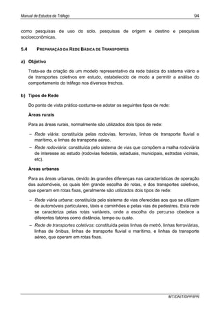 Manual de Estudos de Tráfego 94
MT/DNIT/DPP/IPR
como pesquisas de uso do solo, pesquisas de origem e destino e pesquisas
socioeconômicas.
5.4 PREPARAÇÃO DA REDE BÁSICA DE TRANSPORTES
a) Objetivo
Trata-se da criação de um modelo representativo da rede básica do sistema viário e
de transportes coletivos em estudo, estabelecido de modo a permitir a análise do
comportamento do tráfego nos diversos trechos.
b) Tipos de Rede
Do ponto de vista prático costuma-se adotar os seguintes tipos de rede:
Áreas rurais
Para as áreas rurais, normalmente são utilizados dois tipos de rede:
– Rede viária: constituída pelas rodovias, ferrovias, linhas de transporte fluvial e
marítimo, e linhas de transporte aéreo.
– Rede rodoviária: constituída pelo sistema de vias que compõem a malha rodoviária
de interesse ao estudo (rodovias federais, estaduais, municipais, estradas vicinais,
etc).
Áreas urbanas
Para as áreas urbanas, devido às grandes diferenças nas características de operação
dos automóveis, os quais têm grande escolha de rotas, e dos transportes coletivos,
que operam em rotas fixas, geralmente são utilizados dois tipos de rede:
– Rede viária urbana: constituída pelo sistema de vias oferecidas aos que se utilizam
de automóveis particulares, táxis e caminhões e pelas vias de pedestres. Esta rede
se caracteriza pelas rotas variáveis, onde a escolha do percurso obedece a
diferentes fatores como distância, tempo ou custo.
– Rede de transportes coletivos: constituída pelas linhas de metrô, linhas ferroviárias,
linhas de ônibus, linhas de transporte fluvial e marítimo, e linhas de transporte
aéreo, que operam em rotas fixas.
 