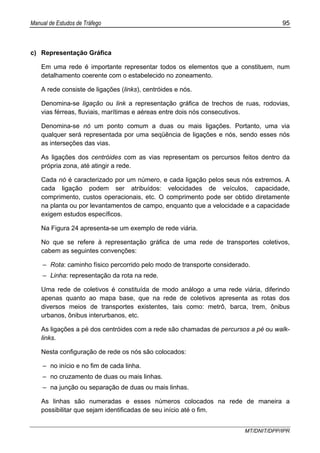 Manual de Estudos de Tráfego 95
MT/DNIT/DPP/IPR
c) Representação Gráfica
Em uma rede é importante representar todos os elementos que a constituem, num
detalhamento coerente com o estabelecido no zoneamento.
A rede consiste de ligações (links), centróides e nós.
Denomina-se ligação ou link a representação gráfica de trechos de ruas, rodovias,
vias férreas, fluviais, marítimas e aéreas entre dois nós consecutivos.
Denomina-se nó um ponto comum a duas ou mais ligações. Portanto, uma via
qualquer será representada por uma seqüência de ligações e nós, sendo esses nós
as interseções das vias.
As ligações dos centróides com as vias representam os percursos feitos dentro da
própria zona, até atingir a rede.
Cada nó é caracterizado por um número, e cada ligação pelos seus nós extremos. A
cada ligação podem ser atribuídos: velocidades de veículos, capacidade,
comprimento, custos operacionais, etc. O comprimento pode ser obtido diretamente
na planta ou por levantamentos de campo, enquanto que a velocidade e a capacidade
exigem estudos específicos.
Na Figura 24 apresenta-se um exemplo de rede viária.
No que se refere à representação gráfica de uma rede de transportes coletivos,
cabem as seguintes convenções:
– Rota: caminho físico percorrido pelo modo de transporte considerado.
– Linha: representação da rota na rede.
Uma rede de coletivos é constituída de modo análogo a uma rede viária, diferindo
apenas quanto ao mapa base, que na rede de coletivos apresenta as rotas dos
diversos meios de transportes existentes, tais como: metrô, barca, trem, ônibus
urbanos, ônibus interurbanos, etc.
As ligações a pé dos centróides com a rede são chamadas de percursos a pé ou walk-
links.
Nesta configuração de rede os nós são colocados:
– no início e no fim de cada linha.
– no cruzamento de duas ou mais linhas.
– na junção ou separação de duas ou mais linhas.
As linhas são numeradas e esses números colocados na rede de maneira a
possibilitar que sejam identificadas de seu início até o fim.
 
