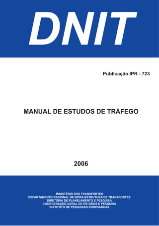 DNIT
MINISTÉRIO DOS TRANSPORTES
DEPARTAMENTO NACIONAL DE INFRA-ESTRUTURA DE TRANSPORTES
DIRETORIA DE PLANEJAMENTO E PESQUISA
COORDENAÇÃO-GERAL DE ESTUDOS E PESQUISA
INSTITUTO DE PESQUISAS RODOVIÁRIAS
MANUAL DE ESTUDOS DE TRÁFEGO
2006
Publicação IPR - 723
 