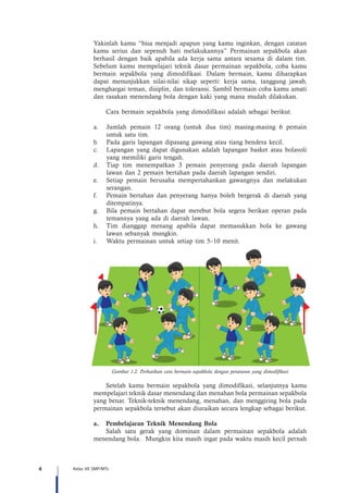 4 Kelas VII SMP/MTs
Yakinlah kamu “bisa menjadi apapun yang kamu inginkan, dengan catatan
kamu serius dan sepenuh hati melakukannya” Permainan sepakbola akan
berhasil dengan baik apabila ada kerja sama antara sesama di dalam tim.
Sebelum kamu mempelajari teknik dasar permainan sepakbola, coba kamu
bermain sepakbola yang dimodifikasi. Dalam bermain, kamu diharapkan
dapat menunjukkan nilai-nilai sikap seperti: kerja sama, tanggung jawab,
menghargai teman, disiplin, dan toleransi. Sambil bermain coba kamu amati
dan rasakan menendang bola dengan kaki yang mana mudah dilakukan.
Cara bermain sepakbola yang dimodifikasi adalah sebagai berikut.
a.	 Jumlah pemain 12 orang (untuk dua tim) masing-masing 6 pemain
untuk satu tim.
b.	 Pada garis lapangan dipasang gawang atau tiang bendera kecil.
c.	 Lapangan yang dapat digunakan adalah lapangan basket atau bolavoli
yang memiliki garis tengah.
d.	 Tiap tim menempatkan 3 pemain penyerang pada daerah lapangan
lawan dan 2 pemain bertahan pada daerah lapangan sendiri.
e.	 Setiap pemain berusaha mempertahankan gawangnya dan melakukan
serangan.
f.	 Pemain bertahan dan penyerang hanya boleh bergerak di daerah yang
ditempatinya.
g.	 Bila pemain bertahan dapat merebut bola segera berikan operan pada
temannya yang ada di daerah lawan.
h.	 Tim dianggap menang apabila dapat memasukkan bola ke gawang
lawan sebanyak mungkin.
i.	 Waktu permainan untuk setiap tim 5–10 menit.
Gambar 1.2. Perhatikan cara bermain sepakbola dengan peraturan yang dimodifikasi
Setelah kamu bermain sepakbola yang dimodifikasi, selanjutnya kamu
mempelajari teknik dasar menendang dan menahan bola permainan sepakbola
yang benar. Teknik-teknik menendang, menahan, dan menggiring bola pada
permainan sepakbola tersebut akan diuraikan secara lengkap sebagai berikut.
a.	 Pembelajaran Teknik Menendang Bola
Salah satu gerak yang dominan dalam permainan sepakbola adalah
menendang bola. Mungkin kita masih ingat pada waktu masih kecil pernah
 