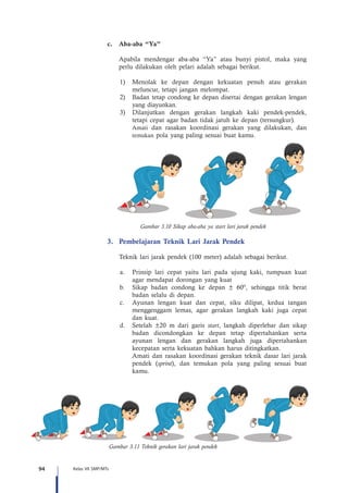 94 Kelas VII SMP/MTs
c.	 Aba-aba “Ya”
Apabila mendengar aba-aba “Ya” atau bunyi pistol, maka yang
perlu dilakukan oleh pelari adalah sebagai berikut.
1)	 Menolak ke depan dengan kekuatan penuh atau gerakan
meluncur, tetapi jangan melompat.
2)	 Badan tetap condong ke depan disertai dengan gerakan lengan
yang diayunkan.
3)	 Dilanjutkan dengan gerakan langkah kaki pendek-pendek,
tetapi cepat agar badan tidak jatuh ke depan (tersungkur).
	Amati dan rasakan koordinasi gerakan yang dilakukan, dan
temukan pola yang paling sesuai buat kamu.
Gambar 3.10 Sikap aba-aba ya start lari jarak pendek
3.	 Pembelajaran Teknik Lari Jarak Pendek
	 Teknik lari jarak pendek (100 meter) adalah sebagai berikut.
a.	 Prinsip lari cepat yaitu lari pada ujung kaki, tumpuan kuat
agar mendapat dorongan yang kuat
b.	 Sikap badan condong ke depan ± 60º, sehingga titik berat
badan selalu di depan.
c.	 Ayunan lengan kuat dan cepat, siku dilipat, kedua tangan
menggenggam lemas, agar gerakan langkah kaki juga cepat
dan kuat.
d.	 Setelah ±20 m dari garis start, langkah diperlebar dan sikap
badan dicondongkan ke depan tetap dipertahankan serta
ayunan lengan dan gerakan langkah juga dipertahankan
kecepatan serta kekuatan bahkan harus ditingkatkan.
	 Amati dan rasakan koordinasi gerakan teknik dasar lari jarak
pendek (sprint), dan temukan pola yang paling sesuai buat
kamu.
Gambar 3.11 Teknik gerakan lari jarak pendek
 