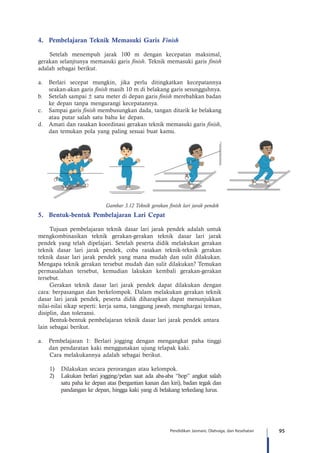95Pendidikan Jasmani, Olahraga, dan Kesehatan
4.	 Pembelajaran Teknik Memasuki Garis Finish
Setelah menempuh jarak 100 m dengan kecepatan maksimal,
gerakan selanjtunya memasuki garis finish. Teknik memasuki garis finish
adalah sebagai berikut.
a.	 Berlari secepat mungkin, jika perlu ditingkatkan kecepatannya
seakan-akan garis finish masih 10 m di belakang garis sesungguhnya.
b.	 Setelah sampai ± satu meter di depan garis finish merebahkan badan
ke depan tanpa mengurangi kecepatannya.
c.	 Sampai garis finish membusungkan dada, tangan ditarik ke belakang
atau putar salah satu bahu ke depan.
d.	 Amati dan rasakan koordinasi gerakan teknik memasuki garis finish,
dan temukan pola yang paling sesuai buat kamu.
Gambar 3.12 Teknik gerakan finish lari jarak pendek
5.	 Bentuk-bentuk Pembelajaran Lari Cepat
Tujuan pembelajaran teknik dasar lari jarak pendek adalah untuk
mengkombinasikan teknik gerakan-gerakan teknik dasar lari jarak
pendek yang telah dipelajari. Setelah peserta didik melakukan gerakan
teknik dasar lari jarak pendek, coba rasakan teknik-teknik gerakan
teknik dasar lari jarak pendek yang mana mudah dan sulit dilakukan.
Mengapa teknik gerakan tersebut mudah dan sulit dilakukan? Temukan
permasalahan tersebut, kemudian lakukan kembali gerakan-gerakan
tersebut.
Gerakan teknik dasar lari jarak pendek dapat dilakukan dengan
cara: berpasangan dan berkelompok. Dalam melakukan gerakan teknik
dasar lari jarak pendek, peserta didik diharapkan dapat menunjukkan
nilai-nilai sikap seperti: kerja sama, tanggung jawab, menghargai teman,
disiplin, dan toleransi.
Bentuk-bentuk pembelajaran teknik dasar lari jarak pendek antara 	
lain sebagai berikut.
a.	 Pembelajaran 1: Berlari jogging dengan mengangkat paha tinggi
dan pendaratan kaki menggunakan ujung telapak kaki.
Cara melakukannya adalah sebagai berikut.
1)	 Dilakukan secara perorangan atau kelompok.
2)	 Lakukan berlari jogging/pelan saat ada aba-aba “hop” angkat salah
satu paha ke depan atas (bergantian kanan dan kiri), badan tegak dan
pandangan ke depan, hingga kaki yang di belakang terkedang lurus.
 