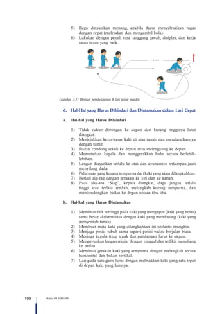 100 Kelas VII SMP/MTs
5)	 Regu dinyatakan menang, apabila dapat menyelesaikan tugas
dengan cepat (meletakan dan mengambil bola).
6)	 Lakukan dengan penuh rasa tanggung jawab, disiplin, dan kerja
sama team yang baik.
30 - 40 m+
-
Gambar 3.21 Bentuk pembelajaran 8 lari jarak pendek
6.	 Hal-Hal yang Harus Dihindari dan Diutamakan dalam Lari Cepat
a.	 Hal-hal yang Harus Dihindari
1)	 Tidak cukup dorongan ke depan dan kurang tingginya lutut
diangkat.
2)	 Menjejakkan keras-keras kaki di atas tanah dan mendaratkannya
dengan tumit.
3)	 Badan condong sekali ke depan atau melengkung ke depan.
4)	 Memutarkan kepala dan menggerakkan bahu secara berlebih-
lebihan.
5)	 Lengan diayunkan terlalu ke atas dan ayunannya terlampau jauh
menyilang dada.
6)	 Pelurusan yang kurang sempurna dari kaki yang akan dilangkahkan.
7)	 Berlari zig-zag dengan gerakan ke kiri dan ke kanan.
8)	 Pada aba-aba “Siap”, kepala diangkat, dagu jangan terlalu
tinggi atau terlalu rendah, melangkah kurang sempurna, dan
mencondongkan badan ke depan secara tiba-tiba.
b.	 Hal-hal yang Harus Diutamakan
1)	 Membuat titik tertinggi pada kaki yang mengayun (kaki yang bebas)
sama besar aksistensinya dengan kaki yang mendorong (kaki yang
menyentuh tanah).
2)	 Membuat mata kaki yang dilangkahkan ini seelastis mungkin.
3)	 Menjaga posisi tubuh sama seperti posisi waktu berjalan biasa.
4)	 Menjaga kepala tetap tegak dan pandangan lurus ke depan.
5)	 Mengayunkan lengan sejajar dengan pinggul dan sedikit menyilang
ke badan.
6)	 Membuat gerakan kaki yang sempurna dengan melangkah secara
horizontal dan bukan vertikal.
7)	 Lari pada satu garis lurus dengan meletakkan kaki yang satu tepat
di depan kaki yang lainnya.
 