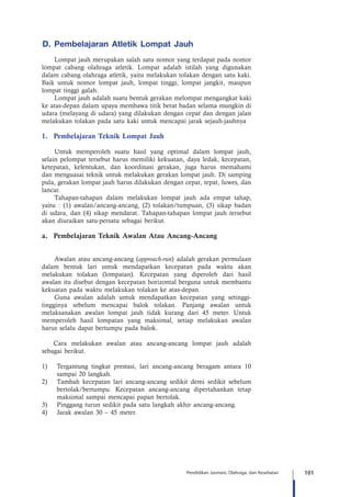 101Pendidikan Jasmani, Olahraga, dan Kesehatan
D. Pembelajaran Atletik Lompat Jauh
Lompat jauh merupakan salah satu nomor yang terdapat pada nomor
lompat cabang olahraga atletik. Lompat adalah istilah yang digunakan
dalam cabang olahraga atletik, yaitu melakukan tolakan dengan satu kaki.
Baik untuk nomor lompat jauh, lompat tinggi, lompat jangkit, maupun
lompat tinggi galah.
Lompat jauh adalah suatu bentuk gerakan melompat mengangkat kaki
ke atas-depan dalam upaya membawa titik berat badan selama mungkin di
udara (melayang di udara) yang dilakukan dengan cepat dan dengan jalan
melakukan tolakan pada satu kaki untuk mencapai jarak sejauh-jauhnya
1.	 Pembelajaran Teknik Lompat Jauh
Untuk memperoleh suatu hasil yang optimal dalam lompat jauh,
selain pelompat tersebut harus memiliki kekuatan, daya ledak, kecepatan,
ketepatan, kelentukan, dan koordinasi gerakan, juga harus memahami
dan menguasai teknik untuk melakukan gerakan lompat jauh. Di samping
pula, gerakan lompat jauh harus dilakukan dengan cepat, tepat, luwes, dan
lancar.
Tahapan-tahapan dalam melakukan lompat jauh ada empat tahap,
yaitu : (1) awalan/ancang-ancang, (2) tolakan/tumpuan, (3) sikap badan
di udara, dan (4) sikap mendarat. Tahapan-tahapan lompat jauh tersebut
akan diuraikan satu-persatu sebagai berikut.
a.	 Pembelajaran Teknik Awalan Atau Ancang-Ancang
	
Awalan atau ancang-ancang (approach-run) adalah gerakan permulaan
dalam bentuk lari untuk mendapatkan kecepatan pada waktu akan
melakukan tolakan (lompatan). Kecepatan yang diperoleh dari hasil
awalan itu disebut dengan kecepatan horizontal berguna untuk membantu
kekuatan pada waktu melakukan tolakan ke atas-depan.
Guna awalan adalah untuk mendapatkan kecepatan yang setinggi-
tingginya sebelum mencapai balok tolakan. Panjang awalan untuk
melaksanakan awalan lompat jauh tidak kurang dari 45 meter. Untuk
memperoleh hasil lompatan yang maksimal, setiap melakukan awalan
harus selalu dapat bertumpu pada balok.
Cara melakukan awalan atau ancang-ancang lompat jauh adalah
sebagai berikut.
1)	 Tergantung tingkat prestasi, lari ancang-ancang beragam antara 10
sampai 20 langkah.
2)	 Tambah kecepatan lari ancang-ancang sedikit demi sedikit sebelum
bertolak/bertumpu. Kecepatan ancang-ancang dipertahankan tetap
maksimal sampai mencapai papan bertolak.
3)	 Pinggang turun sedikit pada satu langkah akhir ancang-ancang.
4)	 Jarak awalan 30 – 45 meter.
 