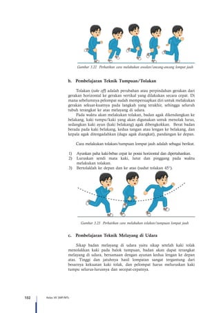 102 Kelas VII SMP/MTs
Gambar 3.22 Perhatikan cara melakukan awalan/ancang-ancang lompat jauh
b.	 Pembelajaran Teknik Tumpuan/Tolakan
Tolakan (take off) adalah perubahan atau perpindahan gerakan dari
gerakan horizontal ke gerakan vertikal yang dilakukan secara cepat. Di
mana sebelumnya pelompat sudah mempersiapkan diri untuk melakukan
gerakan sekuat-kuatnya pada langkah yang terakhir, sehingga seluruh
tubuh terangkat ke atas melayang di udara.
Pada waktu akan melakukan tolakan, badan agak dikendangkan ke
belakang, kaki tumpu/kaki yang akan digunakan untuk menolak lurus,
sedangkan kaki ayun (kaki belakang) agak dibengkokkan. Berat badan
berada pada kaki belakang, kedua tangan atau lengan ke belakang, dan
kepala agak ditengadahkan (dagu agak diangkat), pandangan ke depan.
Cara melakukan tolakan/tumpuan lompat jauh adalah sebagai berikut.
1)	 Ayunkan paha kaki-bebas cepat ke posisi horizontal dan dipertahankan.
2)	 Luruskan sendi mata kaki, lutut dan pinggang pada waktu
melakukan tolakan.
3)	 Bertolaklah ke depan dan ke atas (sudut tolakan 45°).
Gambar 3.23 Perhatikan cara melakukan tolakan/tumpuan lompat jauh
c.	 Pembelajaran Teknik Melayang di Udara
Sikap badan melayang di udara yaitu sikap setelah kaki tolak
menolakkan kaki pada balok tumpuan, badan akan dapat terangkat
melayang di udara, bersamaan dengan ayunan kedua lengan ke depan
atas. Tinggi dan jatuhnya hasil lompatan sangat tergantung dari
besarnya kekuatan kaki tolak, dan pelompat harus meluruskan kaki
tumpu selurus-lurusnya dan secepat-cepatnya.
 