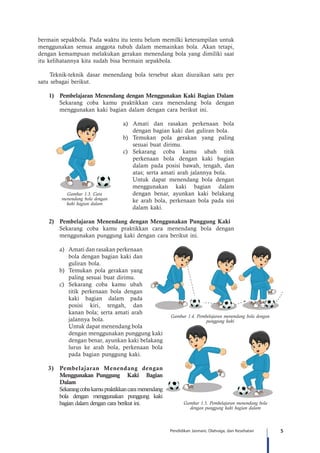 5Pendidikan Jasmani, Olahraga, dan Kesehatan
bermain sepakbola. Pada waktu itu tentu belum memilki keterampilan untuk
menggunakan semua anggota tubuh dalam memainkan bola. Akan tetapi,
dengan kemampuan melakukan gerakan menendang bola yang dimiliki saat
itu kelihatannya kita sudah bisa bermain sepakbola.
Teknik-teknik dasar menendang bola tersebut akan diuraikan satu per
satu sebagai berikut.
	 1)	 Pembelajaran Menendang dengan Menggunakan Kaki Bagian Dalam
Sekarang coba kamu praktikkan cara menendang bola dengan
menggunakan kaki bagian dalam dengan cara berikut ini.
a) Amati dan rasakan perkenaan bola
dengan bagian kaki dan guliran bola.
b) 	Temukan pola gerakan yang paling
sesuai buat dirimu.
c) 	Sekarang coba kamu ubah titik
perkenaan bola dengan kaki bagian
dalam pada posisi bawah, tengah, dan
atas; serta amati arah jalannya bola.
Untuk dapat menendang bola dengan
menggunakan kaki bagian dalam
dengan benar, ayunkan kaki belakang
ke arah bola, perkenaan bola pada sisi
dalam kaki.
	 2)	 Pembelajaran Menendang dengan Menggunakan Punggung Kaki
Sekarang coba kamu praktikkan cara menendang bola dengan
menggunakan punggung kaki dengan cara berikut ini.
a)	 Amati dan rasakan perkenaan
bola dengan bagian kaki dan
guliran bola.
b) 	Temukan pola gerakan yang
paling sesuai buat dirimu.
c) 	Sekarang coba kamu ubah
titik perkenaan bola dengan
kaki bagian dalam pada
posisi kiri, tengah, dan
kanan bola; serta amati arah
jalannya bola.
		 Untuk dapat menendang bola
dengan menggunakan punggung kaki
dengan benar, ayunkan kaki belakang
lurus ke arah bola, perkenaan bola
pada bagian punggung kaki.
3)	 Pembelajaran Menendang dengan
Menggunakan 	Punggung Kaki Bagian
Dalam
Sekarangcobakamupraktikkancaramenendang
bola dengan menggunakan punggung kaki
bagian dalam dengan cara berikut ini.
Gambar 1.4. Pembelajaran menendang bola dengan
punggung kaki
Gambar 1.5. Pembelajaran menendang bola
dengan punggung kaki bagian dalam
Gambar 1.3. Cara
menendang bola dengan
kaki bagian dalam
 