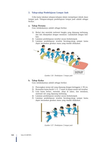 104 Kelas VII SMP/MTs
2.	 Tahap-tahap Pembelajaran Lompat Jauh
Coba kamu lakukan tahapan-tahapan dalam mempelajari teknik dasar
lompat jauh. Tahapan-tahapan pembelajaran lompat jauh adalah sebagai
berikut.
a.	 Tahap Pertama
Cara melakukannya adalah sebagai berikut.
1)	 Berlari dan menolak me­lewati bangku yang dipasang melintang,
dan lalu dilanjutkan dengan mendarat. Lakukanlah dengan hati-
hati.
2)	 Lakukan pembelajaran tersebut secara berkelompok.
3)	 Lakukan pembelajaran tersebut berulang-ulang sampai kamu
dapat merasakan gerakan mana yang mudah dilakukan.
Gunakan alas
yang empuk
Gambar 3.26 Pembelajran 1 lompat jauh
b.	 Tahap Kedua
Cara melakukannya adalah sebagai berikut.
1)	 Pancangkan seutas tali yang dipasang dengan ketinggian ± 50 cm.
2)	 Kemudian kamu berdiri ± 4 – 5 meter di depan seutas tali tersebut.
3)	 Lalu kamu berlari, menolak, sikap di udara, dan mendarat,
melewati tali yang dipasang melintang.
4)	 Lakukan pembelajaran tersebut secara berkelompok.
5)	 Lakukan pembelajaran tersebut berulang-ulang sampai kamu
dapat merasakan gerakan mana yang mudah dilakukan.
Gambar 3.27 Pembelajran 2 lompat jauh
 