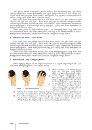 108 Kelas VII SMP/MTs
Tolak peluru adalah suatu bentuk gerakan menolak atau mendorong suatu alat bundar
(peluru) dengan berat tertentu yang terbuat dari logam, yang dilakukan dari bahu dengan satu
tangan untuk mencapai jarak sejauh-jauhnya. Berat peluru yang digunakan dalam perlombaan
adalah 7,25 kg (untuk putra) dan 4 kg (untuk wanita).
Gaya tolak peluru yang sering digunakan pada tolak peluru, yaitu gaya lama atau gaya
ortodoks dan gaya baru atau gaya O`Brian. Kalau ada gaya lain hanyalah merupakan variasi
dari kedua gaya tersebut. Tujuan tolak peluru adalah menolak sejauh-jauhnya untuk memperoleh
prestasi yang optimal. Untuk mencapai tolakan yang jauh, seorang atlet harus memahami dan
menguasai teknik tolak peluru.
Teknik tolak peluru ada empat macam, yaitu : Cara memegang peluru, sikap badan saat
akan menolakkan peluru, cara menolakkan peluru, dan sikap badan setelah menolakkan peluru.
Keempat teknik tolak peluru tersebut akan diuraikan satu-persatu sebagai berikut
1.	 Pembelajaran Teknik Tolak Peluru
Gaya tolak peluru yang sering digunakan pada tolak peluru, yaitu gaya lama atau gaya
ortodoks dan gaya baru atau gaya O`Brian. Kalau ada gaya lain hanyalah merupakan variasi
dari kedua gaya tersebut. Tujuan tolak peluru adalah menolak sejauh-jauhnya untuk memperoleh
prestasi yang optimal. Untuk mencapai tolakan yang jauh, seorang atlet harus memahami dan
menguasai teknik tolak peluru.
Teknik tolak peluru ada empat macam, yaitu: Cara memegang peluru, sikap badan saat
akan menolakkan peluru, cara menolakkan peluru, dan sikap badan setelah menolakkan peluru.
Keempat teknik tolak peluru tersebut akan diuraikan satu-persatu sebagai berikut.
a.	 Pembelajaran Cara Memegang Peluru
Peluru dipegang dengan jari-jari tangan dan terletak pada telapak tangan bagian atas. Cara
melakukan memegang peluru adalah sebagai berikut.
1)	 Peluru diletakkan pada telapak tangan
bagian atas atau pada ujung telapak
tangan yang dekat dengan jari-jari tangan.
2)	 Jari-jari tangan direnggangkan atau
dibuka (jari manis, jari tengah, dan jari
telunjuk) dipergunakan untuk menahan
dan memegang peluru bagian belakang.
3)	 Jari kelingking dan ibu jari digunakan
untuk memegang/menahan peluru
bagian samping, yaitu agar peluru tidak
tergelincir ke dalam atau ke luar.
4)	 Setelah peluru tersebut dapat dipegang dengan baik, kemudian letakkan pada bahu dan
menempel (melekat) di leher. Siku diangkat ke samping sedikit agak serong ke depan.
5)	 Pada waktu memegang dan meletakkan peluru pada bahu, usahakan agar keadaan
seluruh badan dan tangan jangan sampai kaku, tetapi harus dalam keadaan lemas
(rileks). Tangan dan lengan yang lain membantu menjaga keseimbangan.
Gambar 3.32 Cara memegang peluru
 