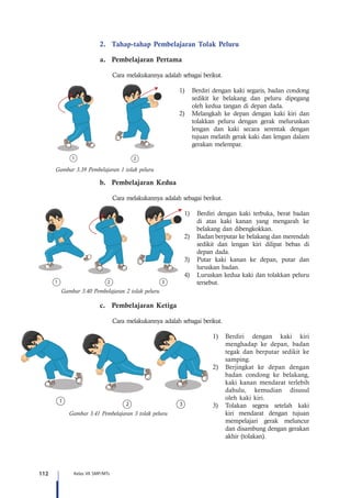 112 Kelas VII SMP/MTs
1 2 3
2.	 Tahap-tahap Pembelajaran Tolak Peluru
a.	 Pembelajaran Pertama
Cara melakukannya adalah sebagai berikut.
1)	 Berdiri dengan kaki segaris, badan condong
sedikit ke belakang dan peluru dipegang
oleh kedua tangan di depan dada.
2)	 Melangkah ke depan dengan kaki kiri dan
tolakkan peluru dengan gerak meluruskan
lengan dan kaki secara serentak dengan
tujuan melatih gerak kaki dan lengan dalam
gerakan melempar.
b.	 Pembelajaran Kedua
Cara melakukannya adalah sebagai berikut.
1)	 Berdiri dengan kaki terbuka, berat badan
di atas kaki kanan yang mengarah ke
belakang dan dibengkokkan.
2)	 Badan berputar ke belakang dan merendah
sedikit dan lengan kiri dilipat bebas di
depan dada.
3)	 Putar kaki kanan ke depan, putar dan
luruskan badan.
4)	 Luruskan kedua kaki dan tolakkan peluru
tersebut.
c.	 Pembelajaran Ketiga
Cara melakukannya adalah sebagai berikut.
1)	 Berdiri dengan kaki kiri
menghadap ke depan, badan
tegak dan berputar sedikit ke
samping.
2)	 Berjingkat ke depan dengan
badan condong ke belakang,
kaki kanan mendarat terlebih
dahulu, kemudian disusul
oleh kaki kiri.
3)	 Tolakan segera setelah kaki
kiri mendarat dengan tujuan
mempelajari gerak meluncur
dan disambung dengan gerakan
akhir (tolakan).
1 2
Gambar 3.39 Pembelajaran 1 tolak peluru
Gambar 3.40 Pembelajaran 2 tolak peluru
2 3
1
Gambar 3.41 Pembelajaran 3 tolak peluru
 