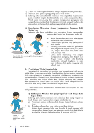 6 Kelas VII SMP/MTs
a)	 Amati dan rasakan perkenaan bola dengan bagian kaki dan guliran bola.
b)	 Temukan pola gerakan yang paling sesuai buat dirimu.
c)	 Sekarang coba kamu ubah titik perkenaan bola dengan kaki bagian dalam
pada posisi kiri, tengah, dan kanan bola; serta amati arah jalannya bola.
Untuk dapat menendang bola dengan menggunakan punggung kaki
dengan benar, ayunkan kaki belakang membentuk setengah lingkaran ke
arah dalam, perkenaan bola pada punggung kaki sebelah dalam.
	
4)	Pembelajaran Menendang dengan Menggunakan Punggung Kaki
Bagian Luar
Sekarang coba kamu praktikkan cara menendang dengan menggunakan
punggung kaki bagian luar dengan cara berikut ini.
a)	 Amati dan rasakan perkenaan bola dengan
bagian kaki dan guliran bola.
b)	 Temukan pola gerakan yang paling sesuai
buat dirimu.
c)	 Sekarang coba kamu ubah titik perkenaan
bola dengan kaki bagian dalam pada posisi
kiri, tengah, dan kanan bola; serta amati
arah jalannya bola.
Untuk dapat menendang bola dengan
menggunakan punggung kaki bagian luar
dengan benar, ayunkan kaki belakang
membentuk setengah lingkaran ke arah
luar, perkenaan bola pada punggung kaki
sebelah luar.
b.	 Pembelajaran Teknik Menahan Bola
Menahan bola merupakan keterampilan yang harus dikuasai oleh peserta
didik dalam permainan sepakbola. Apabila dilihat dari pergerakan menahan
bola, maka sebenarnya gerakan ini merupakan kebalikan dari gerakan teknik
menendang bola. Menahan bola dapat dilakukan dengan berbagai cara antara
lain : menahan bola dengan telapak kaki, dengan punggung kaki, dengan
kaki bagian dalam, dengan paha, dan dengan dada. Untuk menguasai teknik
menahan bola, setiap siswa harus berlatih dengan tekun.
Teknik-teknik dasar menahan bola tersebut akan diuraikan satu per satu
sebagai berikut.
1)	 Pembelajaran Menahan Bola yang Bergulir di Tanah dengan Kaki
Bagian Dalam
	Sekarang coba kamu praktikkan cara menahan bola yang bergulir di
tanah dengan kaki bagian dalam dengan cara berikut ini
a)	 Amati dan rasakan perkenaan bola dengan bagian kaki dan guliran
bola.
b)	 Temukan pola gerakan yang paling sesuai buat dirimu.
Untuk dapat menahan bola yang bergulir di tanah dengan kaki
bagian dalam dengan benar, saat akan menyentuh bola, kaki ditarik
kembali ke belakang, bola dihentikan di samping kaki kiri.
Gambar 1.6. Cara menendang bola dengan punggung
kaki bagian luar
Gambar 1.7. Cara
menahan bola
dengan kaki bagian
dalam
 