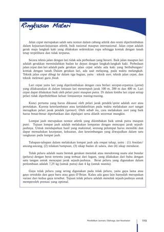 115Pendidikan Jasmani, Olahraga, dan Kesehatan
Jalan cepat merupakan salah satu nomor dalam cabang atletik dan resmi diperlombakan
dalam kejuaraan-kejuaraan atletik, baik nasional maupun internasional. Jalan cepat adalah
gerak maju langkah kaki yang dilakukan sedemikian rupa sehingga kontak dengan tanah
tetap terpelihara dan tidak terputus.
Secara teknis jalan dengan lari tidak ada perbedaan yang berarti. Baik jalan maupun lari
adalah gerakkan memindahkan badan ke depan dengan langkah-langkah kaki. Perbedaan
jalan cepat dan lari adalah pada gerakan jalan cepat selalu ada kaki yang berhubungan/
kontak dengan tanah. Dalam gerakan lari, ada saat melayang, pada waktu melangkah.
Teknik jalan cepat dibagi ke dalam tiga bagian, yaitu : teknik start, teknik jalan cepat, dan
teknik melewati garis finish.
Lari cepat yaitu lari yang diperlombakan dengan cara berlari secepat-cepatnya (sprint)
yang dilaksanakan di dalam lintasan lari menempuh jarak 100 m, 200 m dan 400 m. Lari
cepat dapat dilakukan baik oleh pelari putri maupun putra. Di dalam lomba lari cepat setiap
pelari tidak diperbolehkan keluar lintasannya masing-masing.
Kunci pertama yang harus dikuasai oleh pelari jarak pendek/sprint adalah start atau
pertolakan. Karena keterlambatan atau ketidaktelitian pada waktu melakukan start sangat
merugikan pelari jarak pendek (sprinter). Oleh sebab itu, cara melakukan start yang baik
harus benar-benar diperhatikan dan dipelajari serta dilatih secermat mungkin.
Lompat jauh merupakan nomor atletik yang dilombakan baik untuk putra maupun
putri. Tujuan lompat jauh adalah melakukan lompatan dengan mencapai jarak sejauh-
jauhnya. Untuk mendapatkan hasil yang maksimal, seorang pelompat harus memiliki dan
dapat memadukan kecepatan, kekuatan, dan keseimbangan yang diwujudkan dalam satu
rangkaian pada lompat jauh.
Tahapan-tahapan dalam melakukan lompat jauh ada empat tahap, yaitu : (1) Awalan/
ancang-ancang, (2) tolakan/tumpuan, (3) sikap badan di udara, dan (4) sikap mendarat.
Tolak peluru adalah suatu bentuk gerakan menolak atau mendorong suatu alat bundar
(peluru) dengan berat tertentu yang terbuat dari logam, yang dilakukan dari bahu dengan
satu tangan untuk mencapai jarak sejauh-jauhnya. Berat peluru yang digunakan dalam
perlombaan adalah 7,25 kg (untuk putra) dan 4 kg (untuk wanita).
Gaya tolak peluru yang sering digunakan pada tolak peluru, yaitu gaya lama atau
gaya ortodoks dan gaya baru atau gaya O`Brian. Kalau ada gaya lain hanyalah merupakan
variasi dari kedua gaya tersebut. Tujuan tolak peluru adalah menolak sejauh-jauhnya untuk
memperoleh prestasi yang optimal.
 