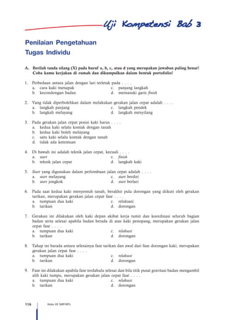 116 Kelas VII SMP/MTs
3
Penilaian Pengetahuan
Tugas Individu
A.	 Berilah tanda silang (X) pada huruf a, b, c, atau d yang merupakan jawaban paling benar!
Coba kamu kerjakan di rumah dan dikumpulkan dalam bentuk portofolio!
1.	 Perbedaan antara jalan dengan lari terletak pada . . . .
a.	 cara kaki menapak	 c.	 panjang langkah
b.	 kecondongan badan	 d.	 memasuki garis finish
2.	 Yang tidak diperbolehkan dalam melakukan gerakan jalan cepat adalah . . . .
a.	 langkah panjang	 c.	 langkah pendek
b.	 langkah melayang	 d.	 langkah menyilang
3.	 Pada gerakan jalan cepat posisi kaki harus . . . .
a.	 kedua kaki selalu kontak dengan tanah
b.	 kedua kaki boleh melayang
c.	 satu kaki selalu kontak dengan tanah
d.	 tidak ada ketentuan
4.	 Di bawah ini adalah teknik jalan cepat, kecuali . . . .
a.	 start	c.	finish
b.	 teknik jalan cepat	 d.	 langkah kaki
5.	 Start yang digunakan dalam perlombaan jalan cepat adalah . . . .
a.	 start melayang	 c.	 start berdiri
b.	 start jongkok	 d.	 start berlari
6.	 Pada saat kedua kaki menyentuh tanah, berakhir pula dorongan yang diikuti oleh gerakan
tarikan, merupakan gerakan jalan cepat fase . . . .
a.	 tumpuan dua kaki	 c.	 relaksasi
b.	tarikan	 d.	dorongan
7.	 Gerakan ini dilakukan oleh kaki depan akibat kerja tumit dan koordinasi seluruh bagian
badan serta selesai apabila badan berada di atas kaki penopang, merupakan gerakan jalan
cepat fase . . . .
a.	 tumpuan dua kaki	 c.	 relaksasi
b.	tarikan	 d.	dorongan
8.	 Tahap ini barada antara selesainya fase tarikan dan awal dari fase dorongan kaki, merupakan
gerakan jalan cepat fase . . . .
a.	 tumpuan dua kaki	 c.	 relaksasi
b.	tarikan	 d.	dorongan
9.	 Fase ini dilakukan apabila fase terdahulu selesai dan bila titik pusat gravitasi badan mengambil
alih kaki tumpu, merupakan gerakan jalan cepat fase . . . .
a.	 tumpuan dua kaki	 c.	 relaksasi
b.	tarikan	 d.	dorongan
 