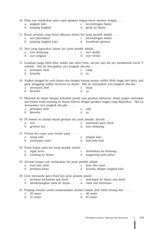 117Pendidikan Jasmani, Olahraga, dan Kesehatan
10.	 Pada saat melakukan jalan cepat gerakan lengan harus seirama dengan . . . .
a.	 langkah kaki	 c.	 kecondongan badan
b.	 panjang langkah	 d.	 gerak ke depan
11.	 Kunci pertama yang harus dikuasai dalam lari jarak pendek adalah . . . .
a.	 start/pertolakan	 c.	 kecondongan badan
b.	 panjang langkah kaki	 d.	 koordinasi gerakan
12.	 Start yang digunakan dalam lari jarak pendek adalah . . . .
a.	 start melayang	 c.	 start duduk
b.	 start jongkok	 d.	 start berdiri
13.	 Letakkan tanga lebih lebar sedikit dari lebar bahu, jari-jari dan ibu jari membentuk huruf V
terbalik. Hal ini merupakan start jongkok aba-aba . . . .
a.	 persiapan awal	 c.	 siaap	
b.	bersedia	 d.	ya
14.	Angkat panggul ke arah depan atas dengan tenang sampai sedikit lebih tinggi dari bahu, jadi
garis punggung sedikit menurun ke depan. Hal ini merupakan start jongkok aba-aba . . . .
a.	 persiapan awal	 c.	 siaap
b.	bersedia	 d.	ya
15.	Menolak ke depan dengan kekuatan penuh atau gerakan meluncur, tetapi jangan melompat
dan badan tetap condong ke depan disertai dengan gerakan lengan yang diayunkan. Hal ini
merupakan start jongkok aba-aba . . . .
a.	 persiapan awal	 c.	 siap
b.	bersedia	 d.	ya
16.	 Di bawah ini adalah teknik gerakan lari jarak pendek, kecuali . . . .
a.	 start	 c.	 memasuki garis finish
b.	 gerakan lari	 d.	 saat melayang
17.	 Prinsip lari cepat yaitu berlari pada . . . .
a.	 ujung kaki	 c.	 telapak kaki
b.	 menempel tumit	 d.	 bola-bola kaki
18.	 Posisi badan pada lari jarak pendek adalah . . . .
a.	 tegak lurus	 c.	 direbahkan ke belakang
b.	 condong ke depan	 d.	 tergantung pada pelari
19.	Ayunan lengan saat melakukan lari jarak pendek adalah . . . .
a.	 kuat dan rileks	 c.	 kuat dan cepat
b.	 perlahan-lahan	 d.	 seirama dengan langkah kaki
20.	Cara memasuki garis finish lari jarak pendek adalah . . . .
a.	 hentikan kecepatan saat finish	 c.	 melompat ke depan saat finish
b.	 membusungkan dada ke depan	 d.	 tidak ada ketentuan
21. Panjang lintasan untuk melaksanakan awalan lompat jauh tidak kurang dari . . . .
a.	 30 meter	 c.	 40 meter
b.	 35 meter	 d.	 45 meter
 