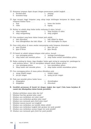 118 Kelas VII SMP/MTs
22.	 Ketepatan tumpuan dapat dicapai dengan perencanaan jumlah langkah . . . .
a.	 berubah-ubah	 c.	 panjang
b.	konsisten/tetap	 d.	pendek
23.	Agar tercapai tinggi lompatan yang cukup tanpa kehilangan kecepatan ke depan, maka
tumpuan/tolakan harus . . . .
a.	 kuat	 c.	 lemas dan kendor
b.	rileks	 d.	tegang
24.	 Berikut ini adalah sikap badan ketika melayang di udara, kecuali . . . .
a.	 sikap tengadah	 c.	 sikap berjalan di udara
b.	 sikap mengambang	 d.	 sikap jongkok
25.	Cara mendarat yang benar dalam lompat jauh adalah . . . .
a.	 kaki diluruskan	 c.	 kaki dilipat ke depan
b.	 lutut dibengkokkan dan kaki dilipat	 d.	 kaki diacungkan ke depan
26.	 Gaya tolak peluru di mana awalan menyamping sudut lemparan dinamakan . . . .
a.	 gaya Ortodok	 c.	 gaya Side arm
b.	 gaya O`Brian	 d.	 gaya Baterfly
27.	 Di bawah ini adalah tahapan-tahapan tolak peluru, kecuali . . . .
a.	 cara memegang peluru	 c.	 menjaga keseimbangan
b.	 sikap badan saat menolak peluru	 d.	 sikap badan setelah menolakkan peluru
28.	 Badan condong ke depan, dagu diangkat, badan agak miring ke samping kiri, pandangan ke
arah jatuhnya peluru. Hal ini merupakan tahapan teknik tolakan peluru . . . .
a.	 cara memegang peluru	 c.	 cara menolakkan peluru
b.	 Sikap badan saat menolak peluru	 d.	 sikap badan setelah menolakkan peluru
29.	Cara memegang peluru di mana peluru diletakkan pada . . . .
a.	 ujung telapak tangan	 c.	 telapak tangan
b.	 jari-jari tangan	 d.	 ujung jari-jari tangan
30.	 Pada saat menolak peluru badan harus . . . .
a.	ditegangkan	 c.	dicondongkan
b.	ditegakkan	 d.	diluruskan
B.	 Jawablah pertanyaan di bawah ini dengan singkat dan tepat! Coba kamu kerjakan di
rumah dan dikumpulkan dalam bentuk portofolio!
1.	 Jelaskan perbedaan antara jalan dan lari!
2.	 Sebutkan fase-fase gerakan jalan cepat!
3.	 Jelaskan cara melakukan start jalan cepat!
4.	 Jelaskan cara melakukan gerakan jalan cepat!
5.	 Jelaskan cara memasuki garis finish jalan cepat!
6.	 Sebutkan macam-macam start jongkok!
7.	 Jelaskan cara melakukan start pendek dalam atletik!
8.	 Jelaskan cara melakukan langkah kaki gerakan lari jarak pendek!
9.	 Jelaskan cara melakukan ayunan lengan lari jarak pendek!
10.	Jelaskan cara memasuki garis finish lari jarak pendek!
 