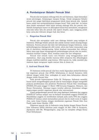 122 Kelas VII SMP/MTs
A. Pembelajaran Beladiri Pencak Silat
Pencak silat merupakan olahraga bela diri asli Indonesia, dapat dimainkan
secara perorangan, berpasangan maupun beregu. Untuk menguasai beladiri
pencak silat sangat diperlukan penguasaan teknik dasar pencak silat. Apakah
kamu sudah bisa mempraktikannya dengan benar? Nah, pada bab ini kalian
akan diajak memahami lebih lanjut tentang olahraga bela diri pencak silat.
Setelah mempelajari materi ini diharapkan kalian bisa memahami, menghayati
nilai-nilai luhur bela diri pencak silat seperti disiplin, jujur, tanggung jawab,
kerja sama,dan toleransi dengan baik dan benar.
1.	 Pengertian Pencak Silat
Pencak silat merupakan salah satu olahraga beladiri yang terdapat di
Indonesia. Olahraga beladiri pencak silat adalah warisan nenek moyang bangsa
Indonesia. Karena pencak silat lahir dari kebudayaan bangsa Indonesia, maka
perkembangannya dipengaruhi oleh watak, selera dan bakat masyarakat yang
ada di daerahnya masing-masing. Selain keadaan masyarakat dan sifatnya,
faktor alam juga dapat mempengaruhi perkembangan pencak silat itu sendiri,
misalnya keadaan tempat, iklim, keadaan sosial dan lain sebagainya.
Pencak silat adalah suatu cara beladiri yang menggunakan akal
sepenuhnya. Akal yang dimiliki manusia lebih sempurna bila dibandingkan
dengan makhluk-makhluk yang lainnya. Oleh karena itu, tidak mustahil jika
manusia dapat menguasai segala macam ilmu di dunia ini.
2. Asal-usul Pencak Silat
Di Indonesia istilah pencak silat baru mulai digunakan setelah berdirinya
top organisasi pencak silat (IPSI). Sebelumnya di daerah Sumatera lebih
dikenal dengan istilah Silat, sedangkan di tanah Jawa kebanyakan dikenal
dengan istilah Pencak Silat.
Pada periode kepemimpinan Eddie M. Nalapraya, Indonesia memiliki
hasrat untuk mengembangkan pencak silat ke mancanegara dengan mengambil
prakarsa pembentukan dan pendirian Persekutuan Pencak Silat Antarbangsa
(PERSILAT) pada tanggal 11 Maret 1980 bersama Singapura, Malaysia, dan
Brunei Darussalam. Keempat negara tersebut akhirnya dinyatakan sebagai
negara-negara pendiri organisasi pencak silat internasional.
Upaya pengembangan pencak silat yang dipelopori Indonesia dan anggota
PERSILAT lainnya sampai saat ini berhasil menambah anggota PERSILAT.
Penambahan anggota ini memberikan dampak pada usaha IPSI dan anggota
PERSILAT lainnya untuk memasukkan pencak silat ke multi event di tingkat
Asia, yaitu Asian Games, dengan membentuk organisasi Pencak Silat Asia
Pasific pada bulan Oktober 1999.
Organisasi pencak silat di Indonesia yang disebut dengan Ikatan Pencak
Silat Indonesia (IPSI) didirikan pada tanggal 18 Mei 1948 di Surakarta,
diprakarsai oleh Mr. Wongsonegoro, yang saat itu menjabat sebagai Ketua
Pusat Kebudayaan.
 