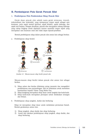 123Pendidikan Jasmani, Olahraga, dan Kesehatan
B. Pembelajaran Pola Gerak Pencak Silat
1.	 Pembelajaran Pola Pembentukan Sikap Pencak Silat
Gerak dasar pencak silat adalah suatu gerak terencana, terarah,
terkoordinasi dan terkendali, yang mempunyai empat aspek sebagai satu
kesatuan, yaitu aspek mental spiritual, aspek beladiri, aspek olahraga, dan
aspek seni budaya. Dengan demikian, pencak silat merupakan cabang olahraga
yang cukup lengkap untuk dipelajari karena memiliki empat aspek yang
merupakan satu kesatuan utuh dan tidak dapat dipisah-pisahkan.
Bentuk pembelajaran sikap dalam pencak silat antara lain sebagai berikut.
a.	 Pembelajaran sikap berdiri
Gambar 4.1 Macam-macam sikap berdiri pencak silat
SIAP SEDIA KUDA-KUDA DEPAN
KUDA-KUDA BELAKANGKUDA-KUDA SILANG
KUDA-KUDA SAMPING
Macam-macam sikap berdiri dalam pencak silat antara lain sebagai
berikut.
1)	 Sikap salam dan berdoa dilakukan setiap memulai dan mengakhiri
pembelajaran atau pertandingan. Hal ini dilakukan untuk memohon
keselamatan kepada Tuhan Yang Maha Esa.
2)	 Sikap kangkang merupakan sikap dasar untuk langkah dan kuda-kuda.
3)	 Sikap kuda-kuda merupakan persiapan untuk melakukan serangan
dan belaan.
b.	 Pembelajaran sikap jongkok, duduk dan berbaring
	 Sikap ini merupakan sikap dasar untuk melakukan permainan bawah.
Bentuk gerakannya antara lain.
1)	 Sikap jongkok, sikap duduk dan sikap berbaring.
2)	 Amati dan lakukan pembelajaran sikap jongkok, sikap duduk, dan
sikap berbaring.
 