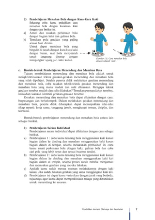 7Pendidikan Jasmani, Olahraga, dan Kesehatan
2)	 Pembelajaran Menahan Bola dengan Kura-Kura Kaki
Sekarang coba kamu praktikkan cara
menahan bola dengan kura-kura kaki
dengan cara berikut ini.
	 a) 	Amati dan rasakan perkenaan bola
dengan bagian kaki dan guliran bola.
	 b)	 Temukan pola gerakan yang paling
sesuai buat dirimu.
		 Untuk dapat menahan bola yang
bergulir di tanah dengan kura-kura kaki
dengan benar, saat bola menyentuh
tanah langsung ditutup dengan
mengangkat ujung jari kaki kanan.
c. Bentuk-bentuk Pembelajaran Menendang dan Menahan Bola
Tujuan pembelajaran menendang dan menahan bola adalah untuk
mengkombinasikan teknik gerakan-gerakan menendang dan menahan bola
yang telah dipelajari. Setelah peserta didik melakukan gerakan menendang
dan menahan bola, coba rasakan teknik-teknik gerakan menendang dan
menahan bola yang mana mudah dan sulit dilakukan. Mengapa teknik
gerakan tersebut mudah dan sulit dilakukan? Temukan permasalahan tersebut,
kemudian lakukan kembali gerakan-gerakan tersebut.
Gerakan menendang dan menahan bola dapat dilakukan dengan cara:
berpasangan dan berkelompok. Dalam melakukan gerakan menendang dan
menahan bola, peserta didik diharapkan dapat menunjukkan nilai-nilai
sikap seperti: kerja sama, tanggung jawab, menghargai teman, disiplin, dan
toleransi.
Bentuk-bentuk pembelajaran menendang dan menahan bola antara lain
sebagai berikut.
1)	 Pembelajaran Secara Individual
Pembelajaran secara individual dapat dilakukan dengan cara sebagai
berikut.
a)	 Pembelajaran 1 : coba kamu tendang bola menggunakan kaki kanan
bagian dalam ke dinding dan menahan menggunakan kaki kanan
bagian dalam di tempat, selama melakukan permainan ini coba
kamu amati perkenaan bola dengan kaki, guliran bola dan coba
cari pola yang lebih tepat dan sesuai buatmu sendiri.
b)	 Pembelajaran 2 : coba kamu tendang bola menggunakan kaki kanan
bagian dalam ke dinding dan menahan menggunakan kaki kiri
bagian dalam di tempat, selama proses suruh mereka mengamati
dan merasakan gerakan yang mereka lakukan.
c)	 Apakah kamu sudah merasa nyaman melakukannya dengan kaki
kanan, Jika sudah, lakukan gerakan yang sama menggungkan kaki kiri.
d)	 Pembelajaran ini dapat kamu variasikan dengan jarak yang berbeda,
tujuannya agar kamu dapat memperkirakan tenaga yang dibutuhkan
untuk menendang ke sasaran.
Gambar 1.8. Cara menahan bola
dengan telapak kaki
 