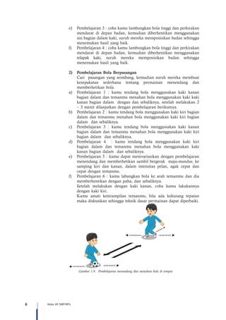 8 Kelas VII SMP/MTs
e)	 Pembelajaran 3 : coba kamu lambungkan bola tinggi dan perkirakan
mendarat di depan badan, kemudian diberhentikan menggunakan
sisi bagian dalam kaki, suruh mereka memposisikan badan sehingga
menemukan hasil yang baik.
f)	 Pembelajaran 4 : coba kamu lambungkan bola tinggi dan perkirakan
mendarat di depan badan, kemudian diberhentikan menggunakan
telapak kaki, suruh mereka memposisikan badan sehingga
menemukan hasil yang baik.
2)	 Pembelajaran Bola Berpasangan
Cari pasangan yang seimbang, kemudian suruh mereka membuat
kesepakatan sederhana tentang permainan menendang dan
memberhetikan bola.
a)	 Pembelajaran 1 : kamu tendang bola menggunakan kaki kanan
bagian dalam dan temanmu menahan bola menggunakan kaki kaki
kanan bagian dalam dengan dan sebaliknya, setelah melakukan 2
– 3 menit dilanjutkan dengan pembelajaran berikutnya.
b)	 Pembelajaran 2 : kamu tendang bola menggunakan kaki kiri bagian
dalam dan temanmu menahan bola menggunakan kaki kiri bagian
dalam dan sebaliknya.
c)	 Pembelajaran 3 : kamu tendang bola menggunakan kaki kanan
bagian dalam dan temanmu menahan bola menggunakan kaki kiri
bagian dalam dan sebaliknya.
d)	 Pembelajaran 4 : kamu tendang bola menggunakan kaki kiri
bagian dalam dan temanmu menahan bola menggunakan kaki
kanan bagian dalam dan sebaliknya.
e)	 Pembelajaran 5 : kamu dapat memvariasikan dengan pembelajaran
menendang dan memberhetikan sambil bergerak maju-mundur, ke
samping kiri dan kanan, dalam intensitas pelan, agak cepat dan
cepat dengan temanmu.
f)	 Pembelajaran 6 : kamu labungkan bola ke arah temanmu dan dia
memberhentikan dengan paha, dan sebaliknya.
	 Setelah melakukan dengan kaki kanan, coba kamu lakukannya
dengan kaki kiri.
	 Kamu amati keterampilan temanmu, bila ada kekurang tepatan
maka diskusikan sehingga teknik dasar permainan dapat diperbaiki.
Gambar 1.9. Pembelajaran menendang dan menahan bola di tempat
 