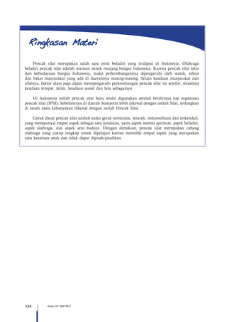 134 Kelas VII SMP/MTs
Pencak silat merupakan salah satu jenis beladiri yang terdapat di Indonesia. Olahraga
beladiri pencak silat adalah warisan nenek moyang bangsa Indonesia. Karena pencak silat lahir
dari kebudayaan bangsa Indonesia, maka perkembangannya dipengaruhi oleh watak, selera
dan bakat masyarakat yang ada di daerahnya masing-masing. Selain keadaan masyarakat dan
sifatnya, faktor alam juga dapat mempengaruhi perkembangan pencak silat itu sendiri, misalnya
keadaan tempat, iklim, keadaan sosial dan lain sebagainya.
Di Indonesia istilah pencak silat baru mulai digunakan setelah berdirinya top organisasi
pencak silat (IPSI). Sebelumnya di daerah Sumatera lebih dikenal dengan istilah Silat, sedangkan
di tanah Jawa kebanyakan dikenal dengan istilah Pencak Silat.
Gerak dasar pencak silat adalah suatu gerak terencana, terarah, terkoordinasi dan terkendali,
yang mempunyai empat aspek sebagai satu kesatuan, yaitu aspek mental spiritual, aspek beladiri,
aspek olahraga, dan aspek seni budaya. Dengan demikian, pencak silat merupakan cabang
olahraga yang cukup lengkap untuk dipelajari karena memiliki empat aspek yang merupakan
satu kesatuan utuh dan tidak dapat dipisah-pisahkan.
 